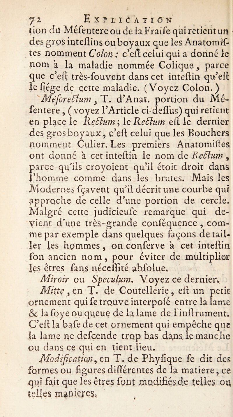 tion du Méfentere ou de la Fraife qui retient un des gros intellins ou boyaux que les Anatomif- tes nomment Colon : c’eff celui qui a donné le nom à la maladie nommée Colique, parce que c’ell très-fouvent dans cet intellin qu’eff: le liège de çette maladie. (Voyez Colon.) Méforeflum, T. d’Anat. portion du Mé¬ fentere , ( voyez l’Article ci defl'us) qui retient en place le Reclum ; le Reflum elt le dernier des gros boyaux, c’ed celui que les Bouchers nomment Cuiier. Les premiers Anatomiftes ont donné a cet intellin le nom de Redlum , parce qu’ils croyoient qu’il étoit droit dans l’homme comme dans les brutes. Mais les Modernes fçavent qu’il décrit une courbe qui approche de celle d’une portion de cercle. Malgré cette judicieuse remarque qui de¬ vient d’une très-grande conféquence , com¬ me par exemple dans quelques façons de tail¬ ler les hommes, on conferve a cet intellin fon ancien nom, pour éviter de multiplier les êtres fans néceffité ab.fo.lue. Miroir ou Spéculum. Voyez ce dernier. Mine> en T- de Coutellerie, ell un petit ornement qui fe trouve interpolé entre la lame & la foye ou queue de la lame de linllrument. C’elt la bafe de cet ornement qui empêche que la lame ne defcende trop bas dans le manche ou dans ce qui en tient lieu. Modification, en T. de Phyfique fe dit des formes ou figures différentes de la matière, ce qui fait que les êtres font modifiés de telles ou telles maniejes,