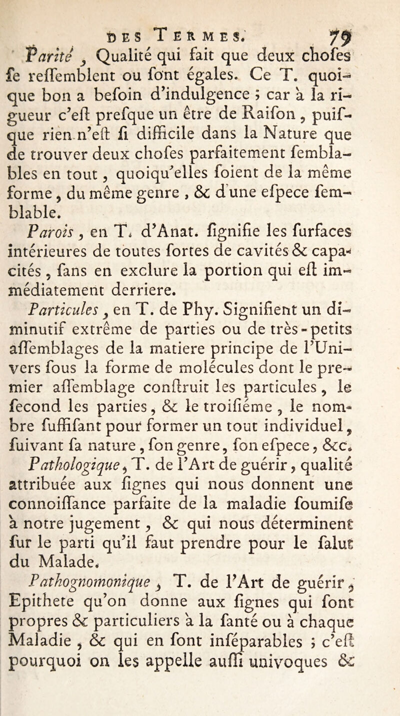 Tarife } Qualité qui fait que deux chofes fe relfemblent ou font égales. Ce T. quoi¬ que bon a befoin d’indulgence ; car a la ri¬ gueur c’efi: prefque un être de Raifon , puif- que rien.n’eft fi difficile dans la Nature que de trouver deux chofes parfaitement fembla- bles en tout, quoiqu’elles foient de la même forme, du même genre , &c d'une efpece fem- blable. Parois , en T\ d’Anat. lignifie les furfaces intérieures de toutes fortes de cavités & capa¬ cités , fans en exclure la portion qui eft im¬ médiatement derrière. Particules y en T. de Phy. Signifient un di¬ minutif extrême de parties ou de très-petits alfemblages de la matière principe de l’Uni¬ vers fous la forme de molécules dont le pre¬ mier affemblage conftruit les particules, le fécond les parties, & le troifiéme , le nom¬ bre fuffifant pour former un tout individuel, fuivant fa nature, fongenre, fonefpece, &c. Pathologique, T. de l’Art de guérir, qualité attribuée aux lignes qui nous donnent une connoiffance parfaite de la maladie foumife à notre jugement, &c qui nous déterminent fur le parti qu’il faut prendre pour le falut du Malade. Pathognomonique , T. de l’Art de guérir 5 Epithete qu’on donne aux lignes qui font propres & particuliers a la fanté ou à chaque Maladie , & qui en font inféparables ; c’elt pourquoi on les appelle au fil univoques &
