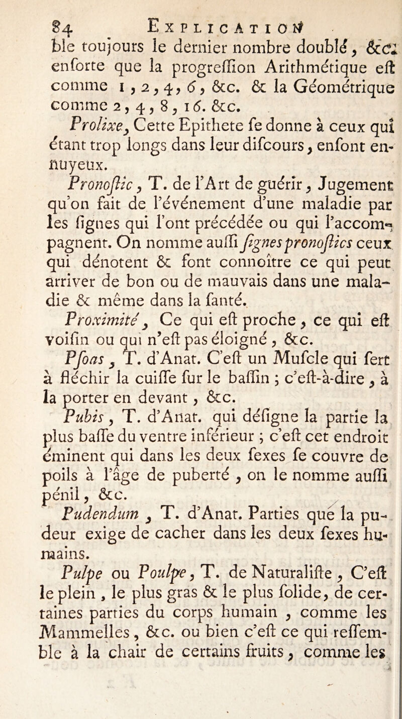 ble toujours le dernier nombre doublé, en forte que la progreffion Arithmétique eft comme i ,2,4, 6, ôcc. & la Géométrique comme 2,4,8,! <5. &c. Prolixe.y Cette Epithete fe donne à ceux qui étant trop longs dans leur difcours, enfont en¬ nuyeux. Pronojlic, T. de l’Art de guérir, Jugement qu’on fait de l’événement d’une maladie par les lignes qui l’ont précédée ou qui l’accom*» pagnent. On nomme aulTi Jignes pronojlics ceux qui dénotent ôc font connoître ce qui peut arriver de bon ou de mauvais dans une mala¬ die ôc même dans la fanté. Proximité') Ce qui eft proche , ce qui eft voifin ou qui n’eft pas éloigné , &c. Pfoas y T. d’Anat. C’eft un Mufcle qui fert à fléchir la cuifle fur le baflin ; c’eft-à-dire , à la porter en devant, ôcc. Pubis, T. d’A liât, qui défigne la partie la plus baffe du ventre inférieur ; c’eft cet endroit éminent qui dans les deux fexes fe couvre de poils à l’âge de puberté , on le nomme aufli pénil, ôcc. Pudendum 3 T. d’Anat. Parties que la pu¬ deur exige de cacher dans les deux fexes hu¬ mains. Pulpe ou Poulpe, T. de Naturalifte , C’eft: le plein , le plus gras & le plus folide, de cer¬ taines parties du corps humain , comme les Mammelles, ôcc. ou bien c’eft ce qui reffem- ble à la chair de certains fruits, comme les