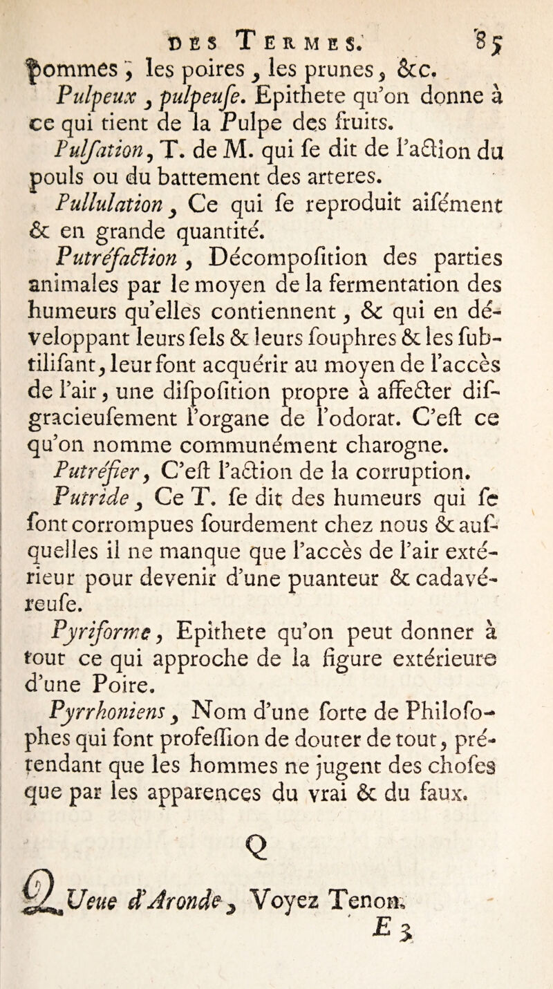 |ommes , les poires 3 les prunes, <kc. Pulpeux } pulpeufe. Epithete qu'on donne à ce qui tient de la Pulpe des fruits. Puljation, T. de M. qui fe dit de î’aélion du pouls ou du battement des arteres. Pullulation 3 Ce qui fe reproduit aîfément & en grande quantité. Putréfafflion , Décompofition des parties animales par le moyen de la fermentation des humeurs quelles contiennent, &c qui en dé¬ veloppant leurs fels & leurs fouphres & les fub- tilifant, leur font acquérir au moyen de l’accès de F air, une difpofition propre à affeéter dif- gracieufement l’organe de l’odorat. C’eft ce qu’on nomme communément charogne. Putréfier, C’eft l’aétion de la corruption. Putride } Ce T. fe dit des humeurs qui fe font corrompues fourdement chez nous ôcauf- quelles il ne manque que l’accès de l’air exté¬ rieur pour devenir d’une puanteur & cadavé- reufe. Pyrifiorme, Epithete qu’on peut donner à tout ce qui approche de la figure extérieure d’une Poire. Pyrrhoniens 3 Nom d’une forte de Philofo- phes qui font profeiïion de douter de tout, pré¬ tendant que les hommes ne jugent des choies que par les apparences du vrai & du faux.