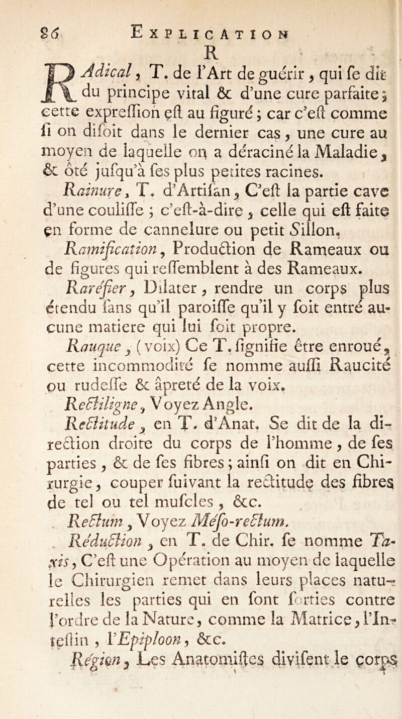 R RAdical, T. de l’Art de guérir, qui fe dit du principe vital ôc d’une cure parfaite ; cette expreffion ç£l au figuré ; car c’e.ft comme fi on diibit dans le dernier cas, une cure au moyen de laquelle on a déraciné la Maladie $ ôc Ôté jufqu’à fes plus petites racines. Rainure, T, d’Artilan , C’eft la partie cave d’une coulifie ; c’eft-à-dire 3 celle qui eft faite en forme de cannelure ou petit Sillon, Ramification, Production de Rameaux ou de figures qui reffemblent à des Rameaux. Raréfier, Dilater, rendre un corps plus étendu fans qu’il pareille qu’il y foit entré au¬ cune matière qui lui foit propre. Rauque y ( voix) Ce T, lignifie être enroué,, cette incommodité fe nomme auffi Raucité • l i ... ou rudeife ôc âpreté de la voix. Rectiligne,t Voyez Angle, Rectitude 3 en T. d’Anat, Se dit de la di¬ rection droite du corps de l’homme, de fes parties , ôc de fes fibres ; ainfi on dit en Chi¬ rurgie , couper fuivant la rectitude des fibres de tel ou tel mu fcl es , ôcc. Rectum y Voyez Méfo-reétum. Réduction 3 en T. de Chir. fe nomme Ta¬ xis, C’eftune Opération au moyen de laquelle le Chirurgien remet dans leurs places natu¬ relles les parties qui en font forties contre l’ordre de la Nature, comme la Matrice, l’in- tellin , VEpiploon, ôte.