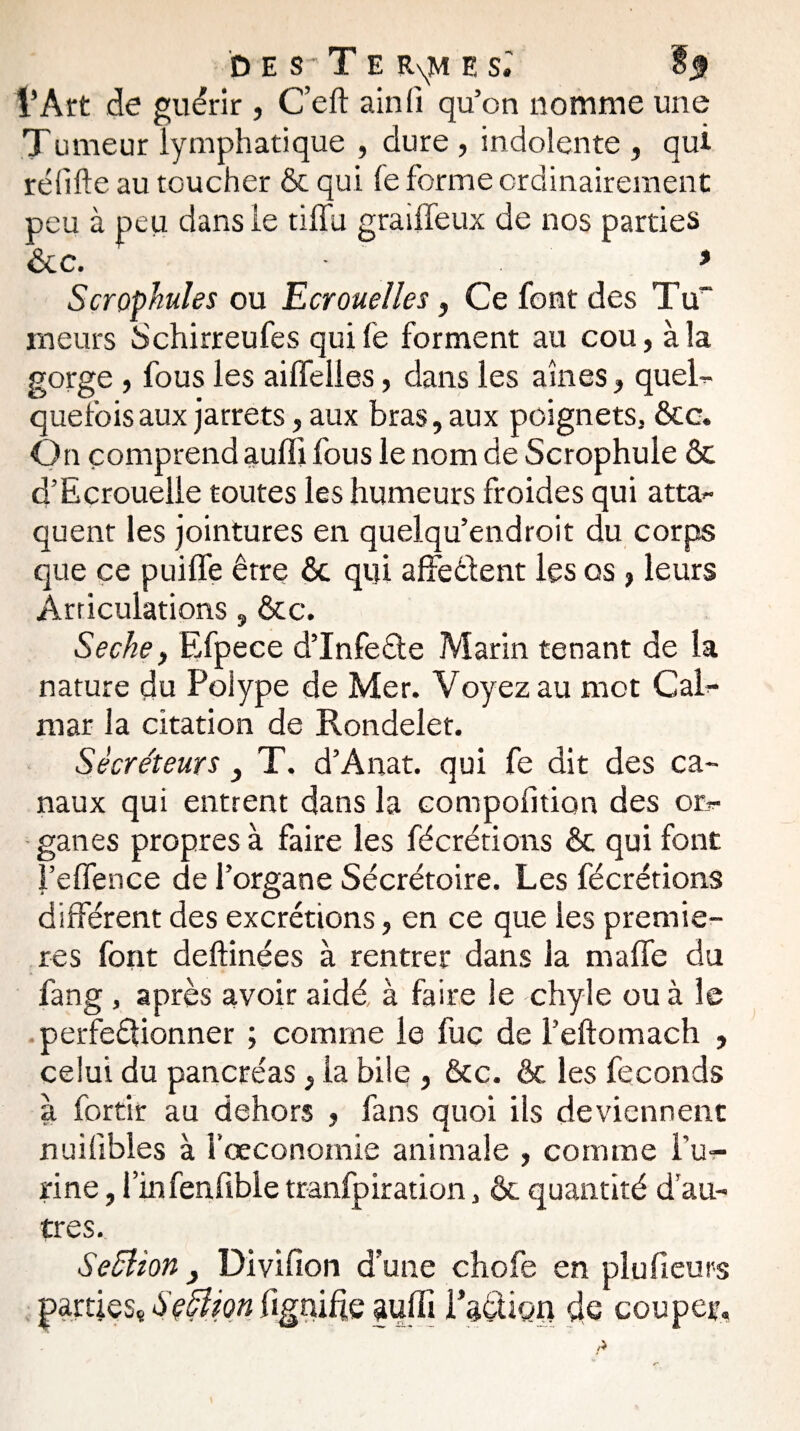 des Te R\M es.' £3 l’Art de guérir , C’eft ainfi qu’on nomme une Tumeur lymphatique , dure , indolente , qui rélifte au toucher & qui fe forme ordinairement peu à peu dans le tiffu grailfeux de nos parties &c. * Scrophules ou Ecrouelles, Ce font des Tu“ meurs Schirreufes qui le forment au cou, à la gorge , fous les ailfelles, dans les aines, quel¬ quefois aux jarrets, aux bras, aux poignets, &c. On comprend auffi fous le nom de Scrophule & d’Ecrouelle toutes les humeurs froides qui atta¬ quent les jointures en quelqu’endroit du corps que ce puiffe être & qui affeêlent les os , leurs Articulations, &c. Seche, Efpece d’InfeCte Marin tenant de la nature du Polype de Mer. Voyez au mot Cal¬ mar la citation de Rondelet. Sécréteurs } T. d’Anat. qui fe dit des ca¬ naux qui entrent dans la compofition des or¬ ganes propres à faire les fécrétions & qui font J’eflence de l’organe Sécrétoire. Les fécrétions différent des excrétions, en ce que les premiè¬ res font deftinées à rentrer dans la maffe du fang , après avoir aidé, à faire le chyle ou à le .perfectionner ; comme le fuc de Feftomach , celui du pancréas, la bile , &c. & les féconds à fortir au dehors , fans quoi ils deviennent nuifibles à l’œconomie animale , comme l’u¬ rine , i’infenftble tranfpiration, & quantité d’au¬ tres. Seélion} Divifion d’une chofe en plufieurs parties,, Section lignifie auffi l’aéüon de couper.