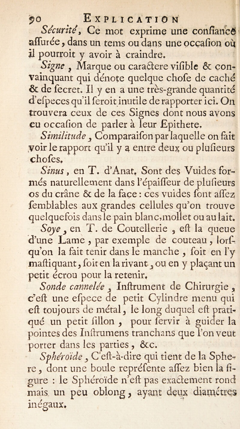 Sécurité y Ce mot exprime une confiances affinée, dans un tems ou dans une occafion où il pourroit y avoir à craindre. Signe ? Marque ou caradere vifible & con¬ vainquant qui dénote quelque chofe de caché & de fecret. li y en a une très-grande quantité d’efpeces qu’il feroit inutile de rapporter ici. On trouvera ceux de ces Signes dont nous avons eu occafion de parler à leur Epithete. Similitude 3 Comparaifon par laquelle on fait Voir le rapport qu’il y a entre deux ou plufieurs chofes. ' f Sinus , en T. d’Anat, Sont des Vuides for¬ més naturellement dans l’épaiffeur de plufieurs os du crâne & de la face : ces vuides font affez femblables aux grandes cellules qu’on trouve quelquefois dans le pain blanc,mollet ou au lait. Soye 3 en T. de Coutellerie , eft la queue d’une Lame , par exemple de couteau, lorf- qu’on la fait tenir dans le manche , foit en l’y maftiquant, foit en la rivant 3 ou en y plaçant un petit écrou pour la retenir. Sonde cannelée 3 Inftrument de Chirurgie s c’eft une efpece de petit Cylindre menu qui eft toujours de métal 3 le long duquel eft prati¬ qué un petit i'illon , pour lèrvir à guider la pointes des Inftrumens trancha ns que l’on veut porter dans les parties , &c. Sphéroïde 3 C’eft-à-dire qui tient de la Sphè¬ re , dont une boule repréfente affez bien la fi¬ gure : le Sphéroïde n’eft pas exactement rond mais un peu oblong } ayant deux diamètres inégaux.