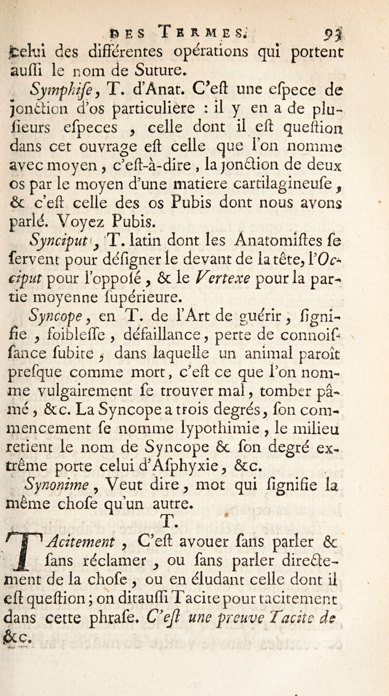 fcelui des différentes opérations qui portent aufii le nom de Suture. Symphife, T. d’Anat. C’eft une efpece de jondion d’os particulière : il y en a de plu- lieurs efpeces , celle dont il eft queftion dans cet ouvrage eft celle que l’on nomme avec moyen, c’eft-à-dire , la jondion de deux es par le moyen d’une matière cartilagineufe, êc c’eft celle des os Pubis dont nous avons parlé. Voyez Pubis. Synciput } T. latin dont les Ànatomiftes fe fervent pour défigner le devant de la tête, ŸOc~ ciput pour l’oppolé , & le Vertexe pour la par¬ tie moyenne lupérieure. Syncope, en T. de l’Art de guérir, ligni¬ fie , foibleffe , défaillance, perte de connoift fan ce fubite ^ dans laquelle un animal paraît prefque comme mort, c’eft ce que l’on nom¬ me vulgairement fe trouver mal, tomber pâ¬ mé , &c. La Syncope a trois degrés, fon com¬ mencement fe nomme lypothimie , le milieu retient le nom de Syncope Ôc fon degré ex¬ trême porte celui d’Afphyxie, &c. Synonime, Veut dire, mot qui fignifie la même chofe qu’un autre. T. TAcitement , C’eft avouer fans parler & fans réclamer _, ou fans parler direde- ment de la chofe , ou en éludant celle dont il eft queftion ; on ditauffi Tacite pour tacitement dans cette phrafe. C’ejî une preuve Tacite de &c.