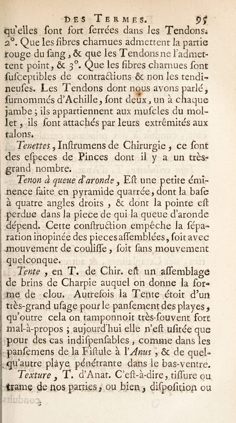 î)ES Termes. quelles font fort ferrées dans les TendonSi 2°. Que les fibres charnues admettent la partie rouge du fang, & que les Tendons ne i admet¬ tent point? & 30. Que les fibres charnues font fufceptibles de contractions & non les tendi- neufes. Les Tendons dont nous avons parlé, furnommés d’Achille, font deux, un à chaque jambe ; ils appartiennent aux mufcles du mol¬ let , ils font attachés par leurs extrémités aux talons* Tenettes, Inftrumens de Chirurgie , ce font des efpeces de Pinces dont il y a un très? grand nombre. Tenon à queue d'aronde , Efc une petite émi¬ nence faite en pyramide quarrée, dont la bafe à quatre angles droits , & dont la pointe efl perdue dans la piece de qui la queue d’aronde dépend. Cette conftruélion empêche la fépa- ration inopinée des pièces affemblées, foit avec mouvement de couliffe, foit fans mouvement quelconque. Tente , en T. de Chir. eft un affembîagô de brins de Charpie auquel on donne la for*» me de clou. Autrefois la Tente étoit d’un très-grand ufage pour le panfement des playes , qu’outre cela on tamponnoit très-fouvent fort mal-à-propos ; aujourd’hui elle n’eft ufitée que pour des cas indifpenfables , comme dans les panfemens de la Fiftule à Y Anus , & de quel- qu’autre plâye pénétrante dans le bas-ventre. Texture 3 T. d’Anat. C’eft-à-dire, tiffure ou, trame de nos parties, ou bien, difpofition ou