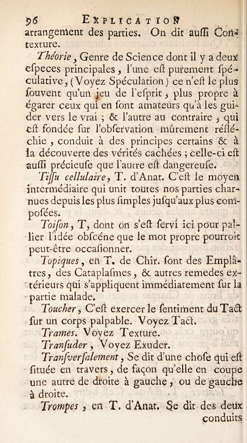 p6 Expiïca t ïofT arrangement des parties. On dit auffi Coii« texture. Théorie } Genre de Science dont il y a deux efpeces principales , l’une eft purement fpé- culative, (Voyez Spéculation) ce n’eft le plus fouvent qu’un jeu de l’efprit, plus propre à égarer ceux qui en l'ont amateurs qu’à les gui¬ der vers le vrai ; & l’autre au contraire j qui eft fondée fur l’obfervation mûrement réflé¬ chie , conduit à des principes certains & à la découverte des vérités cachées ; celle-ci eft auffi précieufe que l’autre eft dangereufe. Tijfu cellulaire -, T. d’Anat. C’eft le moyen intermédiaire qui unit toutes nos parties char¬ nues depuis les plus (impies jufqu’aux plus eonl- pofées. \ | Toifon, Ty dont ort s’eft fërvi ici pour pal¬ lier l’idée obfcéne que le mot propre pourrok peut-être occalionnet. Topiques y eü T. de Chir. font des Emplâ¬ tres , des Cataplafmes, & autres remedes ex- ' térieurs qui s’appliquent immédiatement fur la partie malade. Toucher > C’eft exercer le fentiment düTafft fur un corps palpable. Voyez TaéL Trames. Voyez Texture. Tranfuder, Voyez; Exuder. Tranjverfaleitient, Se dit d’une chofe qui eft fituée en travers, de façon qu’elle en coupe une autre de droite à gauche , ou de gauche à droite. Trompes 3 en T. d’Anat. Se dit des deux conduits
