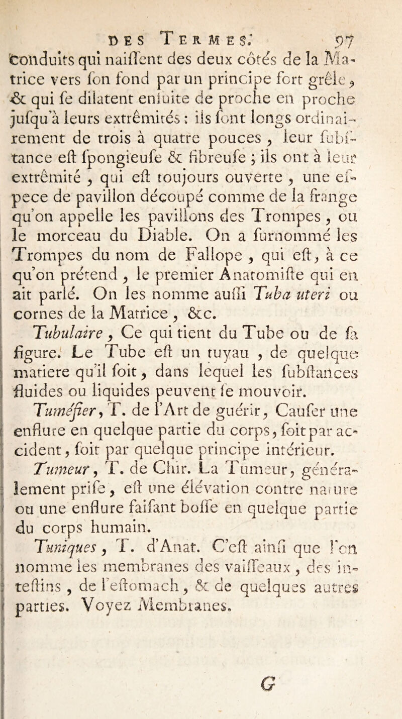 Conduits qui nailTent des deux côtés de la Ma¬ trice vers Ion fond par un principe fort grêle ? & qui fe dilatent eniuite de proche en proche jufqu’à leurs extrémités ; ils font longs ordinai¬ rement de trois à quatre pouces , leur fubf- tance eft lpongieufe & fibreufe ; iis ont à leur extrémité , qui eh toujours ouverte , une ef- pece de pavillon découpé comme de la frange qu’on appelle les pavillons des Trompes , ou le morceau du Diable. On a fur nommé les Trompes du nom de Fallope , qui eft, à ce qu’on prétend , le premier Anatomifte qui en ait parié. On les nomme suffi Tuba uteri ou cornes de la Matrice , &c. Tubulaire, Ce qui tient du Tube ou de fa figure.1 Le Tube eft un tuyau , de quelque matière qu’il foit, dans lequel les fubftartces fluides ou liquides peuvent le mouvoir. Tuméfier, T. de l’Art de guérir, Caufer une enflure en quelque partie du corps, foit par ac¬ cident , foit par quelque principe intérieur. Tumeur, T. de Chir. La Tumeur, généra¬ lement priée, eft une élévation contre nature ou une enflure faifant boffe en quelque partie du corps humain. Tuniques, 1. d’Anat. C’eft ainfl que l’on nomme les membranes des vaiffeaux , des in- | teftins , de l’eftomach, & de quelques autres 1 parties. Voyez Membranes. G