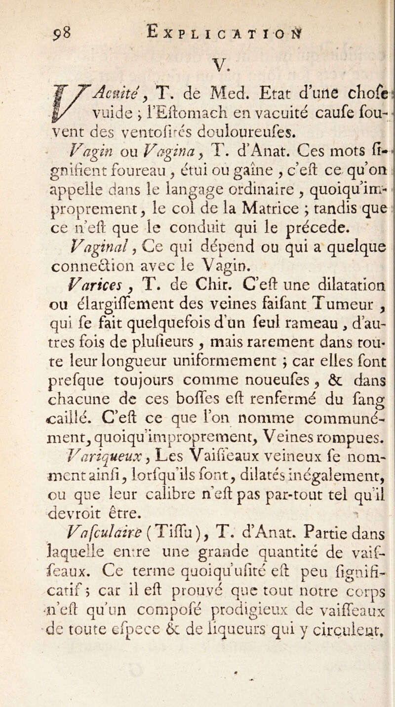 V. Acuité y T. de Med. Etat d’une cliofc vuide > l’Eftomach en vacuité caufe fou- vent des ventofircs dcuioureufes. Vagin ou Vagina , T. d’Anat. Ces mots fi- gnifient foureau, étui ou gaine , c’eft ce qu’on appelle dans le langage ordinaire , quoiqu’irr;- proprement, le col de la Matrice ; tandis que ce neft que le conduit qui le précédé. Vaginal, Ce qui dépend ou qui a quelque connexion avec le Vagin. V.artces , T. de Chir. C’eft une dilatation ou élargiffement des veines faifant Tumeur , qui fe fait quelquefois d’un feul rameau , d’au¬ tres fois de plulîeurs , mais rarement dans tou¬ te leur longueur uniformément ; car elles font prefque toujours comme noueufes, & dans chacune de ces boffes eft renfermé du fang caillé. C’eft ce que l’on nomme communé¬ ment, quoiqu improprement, Veines rompues. Variqueux, Les Vaille aux veineux fe nom¬ ment ainfi, lorfqu ils font, dilatés inégalement, ou que leur calibre neft pas par-tout tel qu’il devroit être. -s Vafculaire ( Tiffu ), T. d’Anat. Partie dans laquelle entre une grande quantité de vaif- feaux. Ce terme quoiqu ufité eft peu fignifi- catif $ car il eft prouvé que tout notre corps ■neft qu’un compofé prodigieux de vailfeaux de toute efpece 6c de liqueurs qui y circulent.