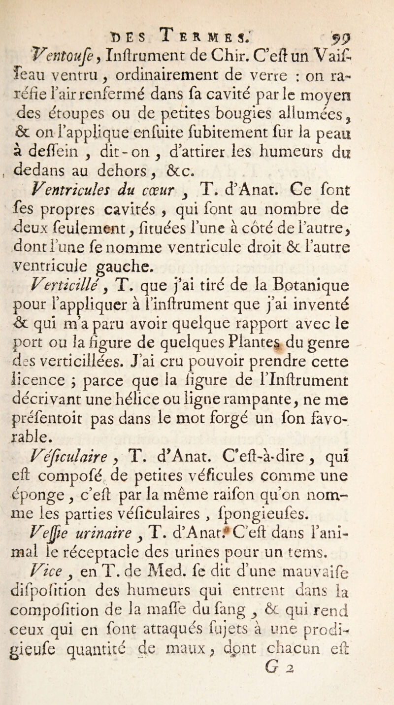 ï> E s Termes.' Ventoufe, Inftrument de Chir. C’efiun Vaifi îeau ventru , ordinairement de verre : on ra¬ réfie l’air renfermé dans fa cavité parle moyen des étoupes ou de petites bougies allumées, & on l’applique enfuite fubitement fur la peau à deffein , dit-on , d’attirer les humeurs du dedans au dehors, &c. Ventricules du cœur y T. d’Anat. Ce font fes propres cavités , qui font au nombre de deux feulement, fituées l’une à côté de l’autre, dont l’une fe nomme ventricule droit ôc l’autre ventricule gauche. Verticillé, T. que j’ai tiré de la Botanique pour l’appliquer à î'infiniment que j’ai inventé ôc qui m’a paru avoir quelque rapport avec le port ou la figure de quelques Plantes du genre des verticiilées. J’ai cru pouvoir prendre cette licence ; parce que la ligure de l’Inftrument décrivant une hélice ou ligne rampante, ne me préfentoit pas dans le mot forgé un fon favo¬ rable. Véjiculaire, T. d’Anat. C’efi-à-dire, qui eft compofé de petites véficules comme une éponge, c’eft par la même raifon qu’on nom¬ me les parties véficulaires , fpongieufes. VeJJie urinaire y T. d’Anar. C’eft dans l’ani¬ mal le réceptacle des urines pour un tems. Vice 3 en T. de Med. fe dit d’une mauvaife difpofition des humeurs qui entrent dans la compofition de la mafle du fang & qui rend ceux qui en font attaqués fujets à une prodi- gieufe quantité de maux, dont chacun efi G 2
