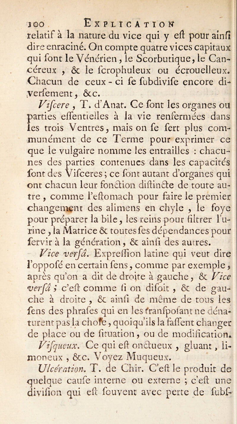 relatif à la nature du vice qui y eft pour ainfî dire enraciné. On compte quatre vices capitaux qui lont le Vénérien, le Scorbutique, le Can¬ céreux , & le fcrophuleux ou écrouelleux. Chacun de ceux - ci fe fubdivife encore di- yerfement, ôcc. ' ; Vzfcere , T. d’Anat. Ce font les organes ou parties efTentielies à la vie renfermées dans les trois Ventres, mais on fe fert plus com¬ munément de ce Terme pour exprimer ce que le vulgaire nomme les entrailles : chacu¬ nes des parties contenues dans les capacités font des Vifceres ; ce font autant d’organes qui ont chacun leur fonction diftinéte de toute au¬ tre , comme l’eftomaeh pour faire le premier changement des alimens en chyle , le foye pour préparer la bile, les reins pour filtrer l’u¬ rine , la Matrice & toutes fes dépendances pour fervir à la génération, & ainfî des autres. Vice ver/d. Expreiïion latine qui veut dire î’oppofé en certain fens, comme par exemple, après qu’on a dit de droite à gauche, & Vice ver-fa c’eft comme fi on difoit , & de gau¬ che à droite , & ainfî de même de tous les fens des phrafes qui en les franfpofant ne déna¬ turent pas la chofè, quoiqu’ils la faffent changer de place ou de fituation, ou de modification». Vifqueux. Ce qui eft onétueux , gluant, li¬ moneux , &c. Voyez Muqueux. Ulcération. T. de Chir. C’eft le produit de quelque caufe interne ou externe ; c’eft une divifion qui eft feu vent avec perte de fubC i
