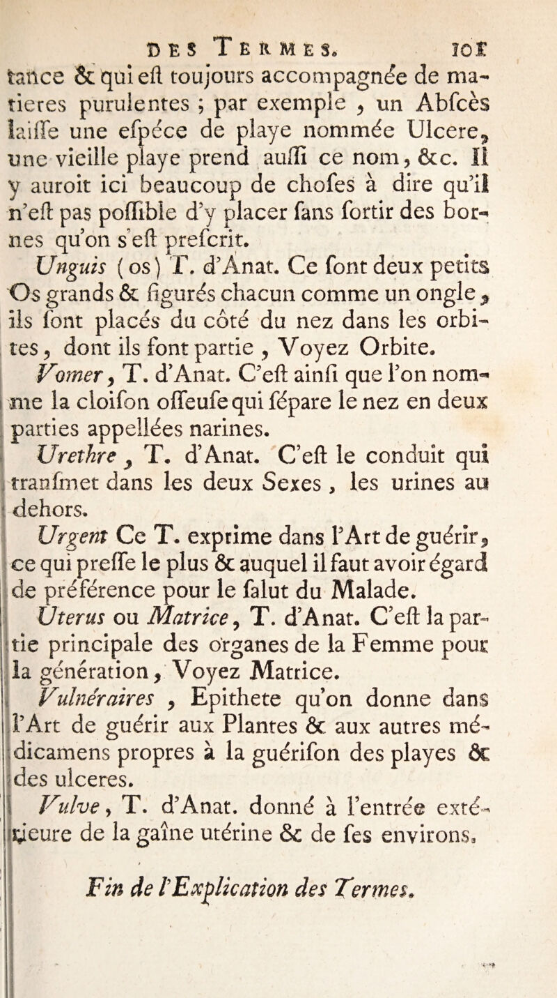 tance & qui eft toujours accompagnée de ma¬ tières purulentes ; par exemple , un Abfcès laide une efpéce de playe nommée Ulcéré, une vieille playe prend aullï ce nom, &c. Il y auroit ici beaucoup de chofes à dire qu’il n’eft pas poffible d’y placer fans fortir des bor¬ nes qu’on s eft preferit. Unguis ( os) T. d’Ânat. Ce font deux petits Os grands & figurés chacun comme un ongle , ils font placés du côté du nez dans les orbi¬ tes, dont ils font partie , Voyez Orbite. Vorner, T. d’Anat. C’eft ainfi que l’on nom¬ me la cloifon olfeufe qui fépare le nez en deux parties appeilées narines. Urethre } T. d’Anat. C’eft le conduit qui tranfmet dans les deux Sexes , les urines au dehors. Urgent Ce T. exprime dans l’Art de guérir, ce qui preffe le plus ôc auquel il faut avoir égard de préférence pour le falut du Malade. Utérus ou Matrice, T. d’Anat. C’eft la par¬ tie principale des organes de la Femme pour la génération. Voyez Matrice. Vulnéraires , Epithete qu’on donne dans l’Art de guérir aux Plantes & aux autres mé- dicamens propres à la guérifon des playes ôc ides ulcérés. Vulve, T. d’Anat. donné à l’entrée exté- yeure de la gaine utérine & de fes environs, i \ I Fin de /’ Explication des Termes.
