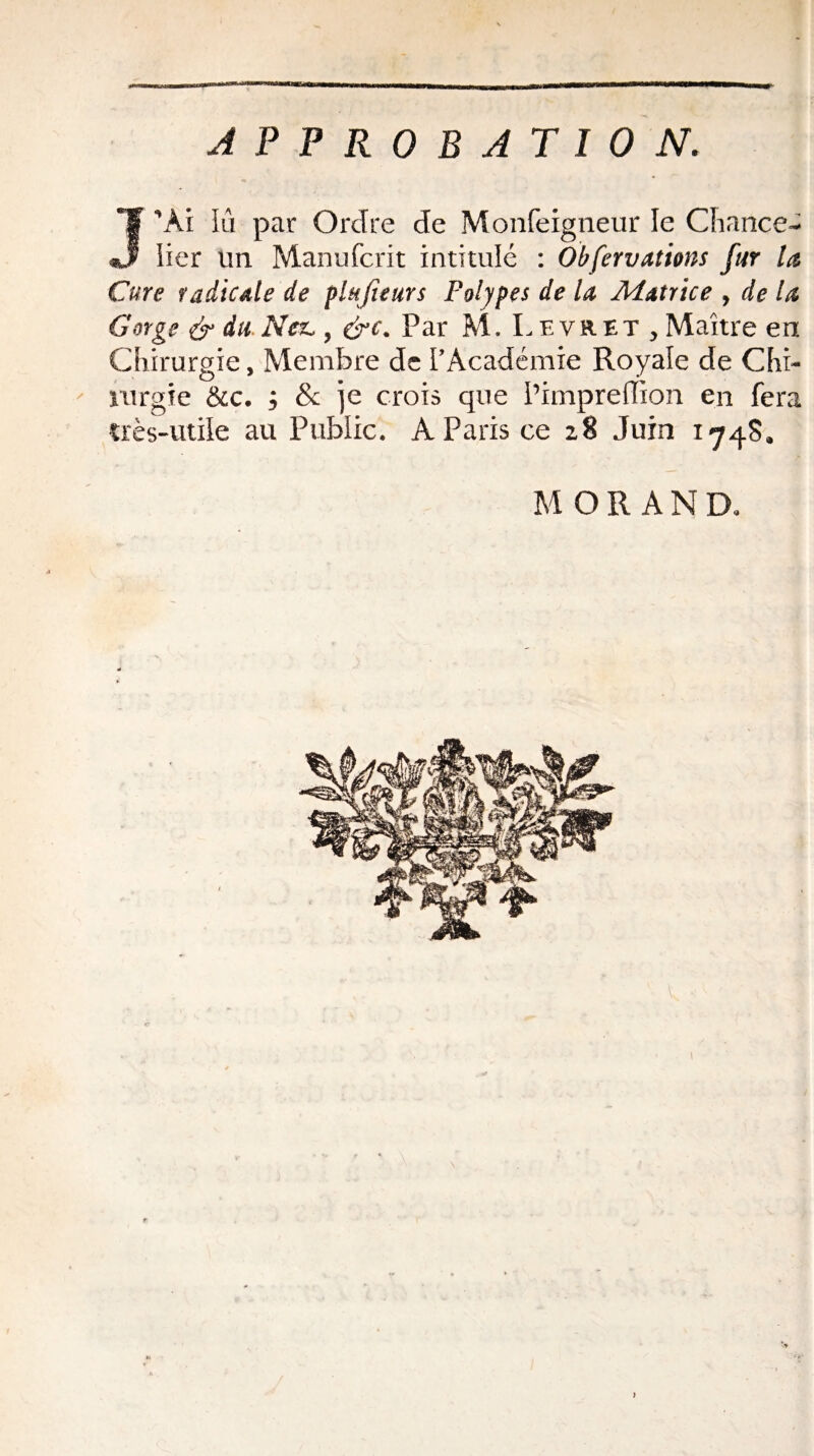 APPROBATION. J’Ai Iii par Ordre de Monfeigneur le Chance¬ lier un Manufcrit intitulé : Obfervations fur la Cure radicale de plujteurs Polypes de la Matrice , de la Gorge & du Nez,, &c. Par M. Levret , Maître en Chirurgie, Membre de l’Académie Royale de Chi¬ rurgie &c. ; & je crois que Pimpreffion en fera très-utile au Public. A Paris ce 28 Juin 1*748. MORAND. <« ' il'