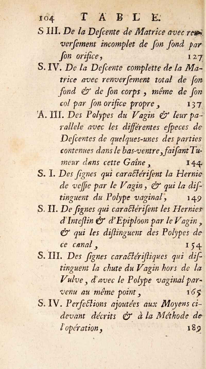 S III. De la Defcente de Matrice avec rem verfement incomplet de fon fond par fon orifice, 127 S. IV. De la Defcente completle de la Ma¬ trice avec renverfement total de fon fond & de fon corps , même de fon col par fon orifice propre 3 137 Â. III. Des Polypes du Vagin & leur pa¬ rallèle avec les différentes ejpeces de Defcentes de quelques-unes des parties contenues dans le bas-ventreyfaifant’Tu- meur dans cette Gaine } 144 S. I. Des fignes qui caraBérifent la Hernie de vejfie par le Vagin, & qui la difi tinguent du Polype vaginal, 149 S, II. De fignes qui caraBêrifent les Hernies âlntcfiin & d’Epiploon par le Vagin ? & qui les difiinguent des Polypes de ce canal, 154 S. III. Des fignes caraBérifiiques qui dif- tinguent la chute du Vagin hors de la Vulve, d'avec le Polype vaginal par- V venu au meme point\6y S. IV. Perfections ajoutées aux Moyens ci- devant décrits & à la Méthode de l opération y 1B9