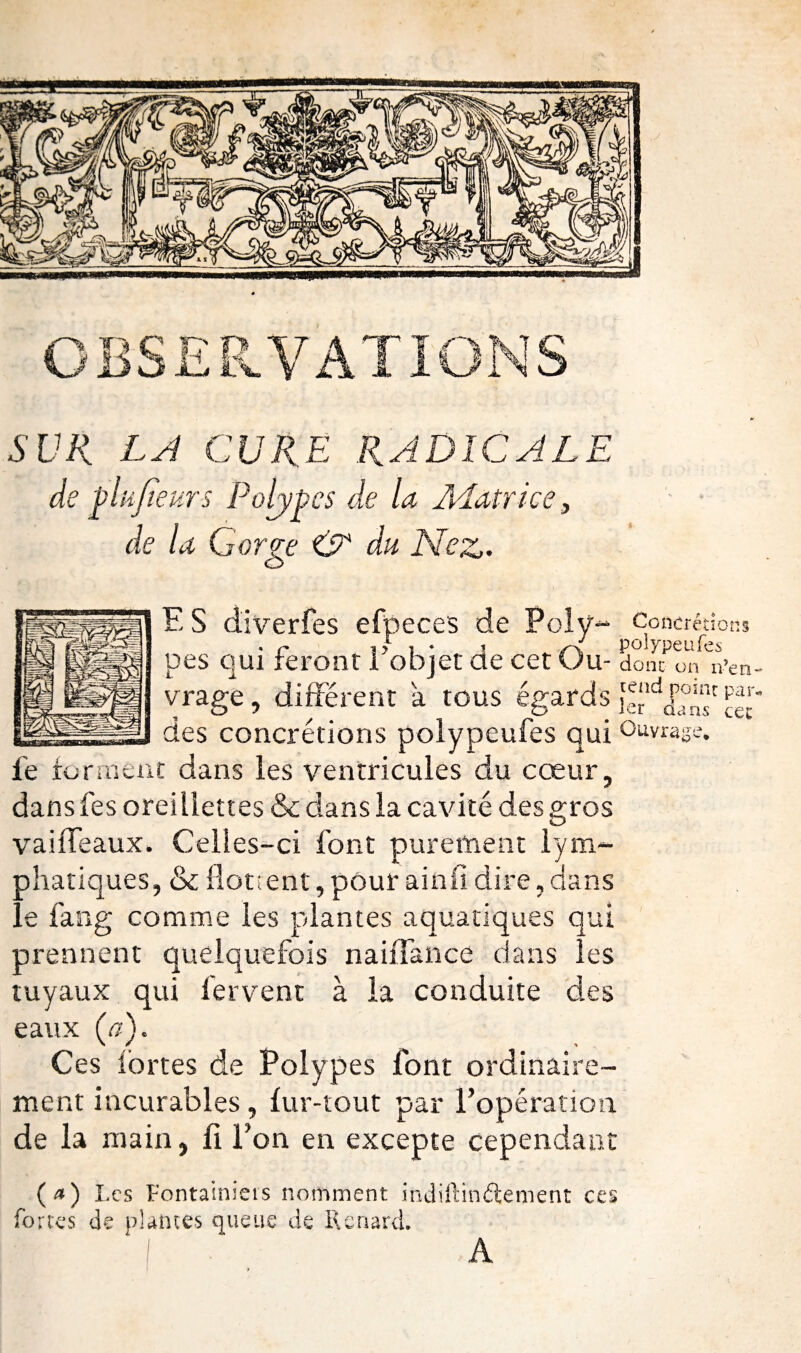 OBSERVATIONS SUR LA CURE RADICALE de plufîeurs Polypes de la Matrice, de la Gorge & du Nez. F, S diverfes efpeces de Poly- Concrétions pes qui feront 1 objet de cet Ou- donc on n’en- vrage, différent a tous égards nr par ■a « . .a des concrétions polypeufes qui 0uvrid‘ le forment dans les ventricules du cœur, dans fes oreillettes & dans la cavité des gros vaifïeaux. Celles-ci font purement lym¬ phatiques, & flottent, pour ainfi dire, dans ée fan g comme les plantes aquatiques qui prennent quelquefois naiflance dans les tuyaux qui fervent à la conduite des eaux (a). Ces fortes de Polypes font ordinaire¬ ment incurables, fur-tout par l’opération de la main, fi l’on en excepte cependant (*) Les Fontainicis nomment indiftinftement ces fortes de plantes queue de Renard. ns cet A