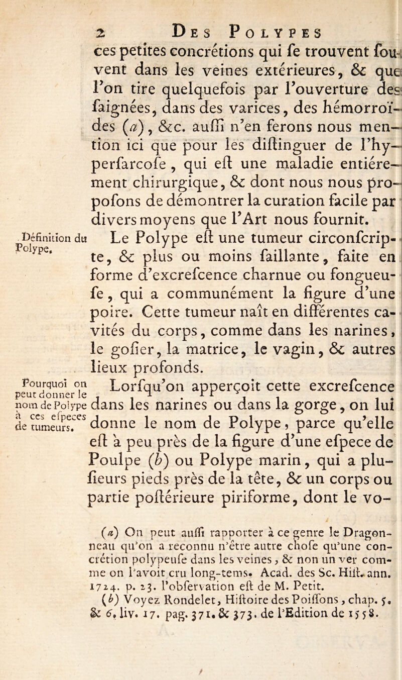 ) % Des Polypes ces petites concrétions qui fe trouvent fou x^ent dans les veines extérieures, & que l’on tire quelquefois par l’ouverture des faignées, dans des varices, des hémorroï¬ des (æ) , &c. auffi n’en ferons nous men¬ tion ici que pour les dillinguer de i’hy- perfarcofe , qui eft une maladie entière¬ ment chirurgique, & dont nous nous pro- pofons de démontrer la curation facile par divers moyens que l’Art nous fournit. Définition du Le Polype ell une tumeur circonfcrip- .Ptiype, te, & plus ou moins faillante, faite en forme d’excrefcence charnue ou fongueu- fe, qui a communément la figure d’une poire. Cette tumeur naît en différentes ca¬ vités du corps, comme dans les narines, le gofîer, la matrice, le vagin, &c autres lieux profonds. Pourquoi on Lorfqu’on apperçoit cette excrefcence peut donner le . i ^ • r r i i . nom de Polype dans les narines ou dans la gorge, on lui de tumeurs.es donne le nom de Polype, parce qu’elle eft a peu près de la figure d’une efpece de Poulpe (b) ou Polype marin, qui a plu- fieurs pieds près de la tête, Sc un corps ou partie pofférieure piriforme, dont le vo- (a) On peut aulïi rapporter à ce genre îe Dragon¬ neau qu'on a reconnu n'être autre choie qu'une con¬ crétion polypeufe dans les veines , & non un ver com¬ me on l'avoit cru long-tems. Acad, des Sc. Hiihann, 1724. p. 23. Pobfervation eft de M. Petit. {b) Voyez Rondelet, Hiitoire desPoiffons, chap. & 6* liv. 17. pag. 37U& 373. de PEdition de i> 58. /