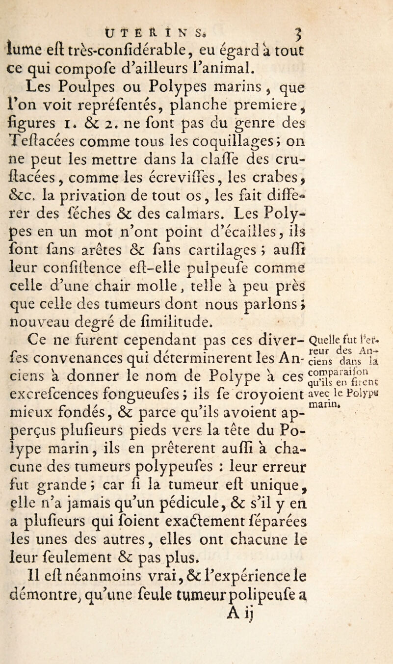 lu me eft très-confidérable, eu égard a tout ce qui compofe d’ailleurs l’animal. Les Poulpes ou Polypes marins , que l’on voit repréfentés, planche première, figures i. & 2. ne font pas du genre des Teflacées comme tous les coquillages; on ne peut les mettre dans la clafïe des cru- flacées, comme les écreviffes, les crabes, &c. la privation de tout os, les fait diffé¬ rer des féches & des calmars. Les Poly¬ pes en un mot n’ont point d’écaiiles, ils font fans arêtes & fans cartilages ; aufli leur confidence eff-elle pulpeufe comme celle d’une chair molle, telle a peu près que celle des tumeurs dont nous parlons i nouveau degré de fimilitude. Ce ne furent cependant pas ces diver- Quelle^ fut 1 fes convenances qui déterminèrent les An- cfe'îs dans* k ciens a donner le nom de Polype à ces gu^ifeo'firent excrefcences fongueufes ; ils fe crovoient avec le Polype r i/ <> vi • 1 marin. mieux rondes, oc parce qu ils avoient ap- perçus plufieurs pieds vers la tête du Po¬ lype marin, ils en prêtèrent aufïi a cha¬ cune des tumeurs polypeufes : leur erreur fut grande; car fi la tumeur eft unique, elle n’a jamais qu’un pédicule, & s’il y en a plufieurs qui foient exactement féparées les unes des autres, elles ont chacune le leur feulement & pas plus. 11 eft néanmoins vrai, ôc l’expérience le démontre, qu’une feule tumeur poli peufe a
