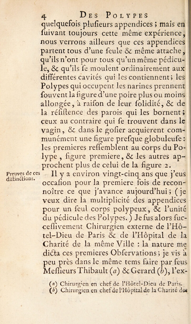 quelquefois plufieurs appendices ; mais en fuivant toujours cette même expérience, nous verrons ailleurs que ces appendices partent tous d’une feule & même attache, qu’ils n’ont pour tous qu’un même pédicu¬ le, & qu’ils fe moulent ordinairement aux différentes cavités qui les contiennent» les Polypes qui occupent les narines prennent fouvent la figure d’une poire plus ou moins allongée, a raifon de leur folidité, & de la ré fille nce des parois qui les bornent ; ceux au contraire qui fe trouvent dans le vagin, & dans le gofier acquièrent com¬ munément une figure prefque globuleufe : les premières refî'emblent au corps du Po¬ lype , figure première, &c les autres ap¬ prochent plus de celui de la figure 2. Preuves de ces ]j y a environ vingt-cinq ans que i’eus diltinctions. A , & • j J occalion pour la première fois de recon- noître ce que j’avance aujourd’hui ; ( je veux dire la multiplicité des appendices pour un feul corps polypeux, & l’unité du pédicule des Polypes. ) Je fus alors fuc- ce Hivernent Chirurgien externe de l’Hô- tel-Dieu de Paris &c de l’Hôpital de la Charité de la même Ville : la nature me diéfa ces premières Obfervations ; je vis a peu près dans le même tems faire par feus Meilleurs Thibault (æ) & Gérard (&), l’ex- (æ) Chirurgien en chef de l*Hôtel-Dieu de Paris. (*) Chirurgien en chef de l’Hôpital de la Charité âoê 1