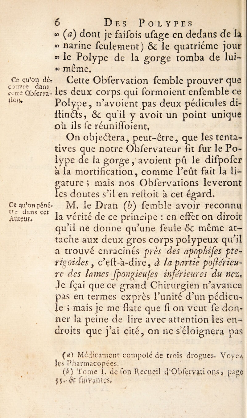 Ce qn'on dé¬ couvre dans cette Qbferya- *|o«. Ce qu’on péné ti'e dans cet /tuteur* 6 Des Polypes » (V) dont je faifois ufage en dedans de la « narine feulement) & le quatrième jour le Polype de la gorge tomba de lui- » même. Cette Obfervation femble prouver que les deux corps qui formoient enfemble ce Polype, n’avoient pas deux pédicules di- llindls, & qu il y avoit un point unique où ils fe réuniffoient. On objectera, peut-être, que les tenta¬ tives que notre Obfervateur fit fur le Po¬ lype de la gorge, avoient pu le difpofer à la mortification, comme Peut fait la li¬ gature ; mais nos Obfervations lèveront les doutes s’il en refioit a cet égard, M. le Dran (b) femble avoir reconnu la vérité de ce principe : en effet on diroit qu’il ne donne qu’une feule & même at¬ tache aux deux gros corps polypeux qu’il a trouvé enracinés près des apophifes pte-> rigoides 3 c’efi-a-dire, à la partie poflérieu- re des lames fpongieufes inférieures du nez. Je fçai que ce grand Chirurgien n’avance oas en termes exprès l’unité d’un pédicu¬ le ; mais je me date que fi on veut fe don¬ ner la peine de lire avec attention les en¬ droits que j’ai cité, on ne s’éloignera pas («) Médicament compote de trois drogues. Voyez les Pharmacopées. (fr) Tome L de Ton Recueil iRObfçrv&ti ons > pap jf. - §£ fuivantes,