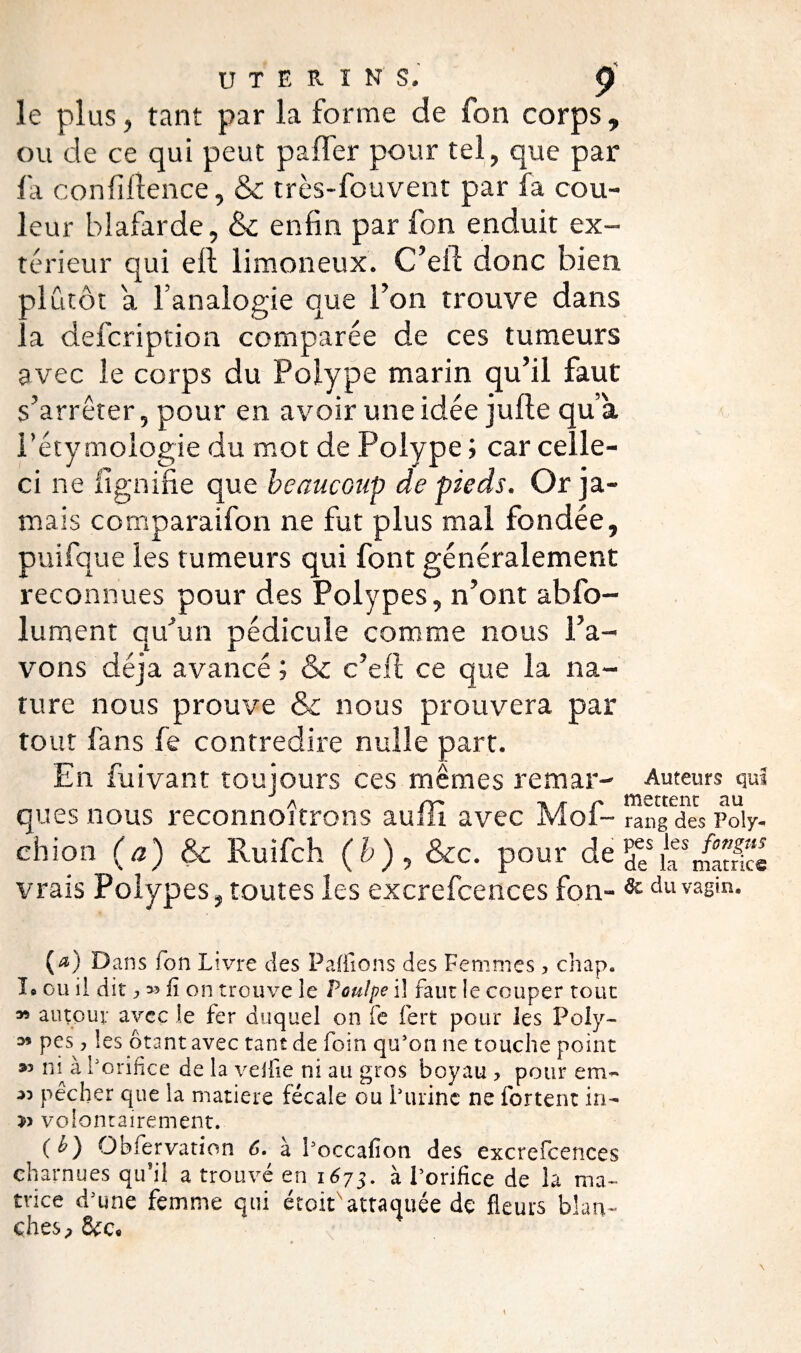 le plus, tant par la forme de fon corps, ou de ce qui peut paffer pour tel, que par l'a confiltence, & très-fouvent par fa cou¬ leur blafarde, & enfin par fon enduit ex¬ térieur qui eli limoneux. C’eil donc bien alutôt a l’analogie que l’on trouve dans a defoription comparée de ces tumeurs avec le corps du Polype marin qu’il faut s’arrêter, pour en avoir une idée jufle qu’a < l’étymologie du mot de Polype ; car celle- ci ne lignifie que beaucoup de pieds. Or ja¬ mais comparaifon ne fut plus mal fondée, puifque les tumeurs qui font généralement reconnues pour des Polypes, n’ont abfo- lument qu’un pédicule comme nous l’a¬ vons déjà avancé ; & c’efl ce que la na¬ ture nous prouve & nous prouvera par tout fans fe contredire nulle part. En fuivant toujours ces mêmes remar- Auteurs qui a rr' •» r r- mettent au ques nous reconnoitrons auiii avec Mol- rang des pdy- chion (a) & Ruifoh (b), Sic. pour de ^/f/S vrais Polypes ? toutes les excrefcences fon» & du vagin. (æ) Dans ion Livre des Paillons des Femmes ? chap. I® ou il dit j fi on trouve le Poulpe il faut le couper tout 35 autour avec le fer duquel on fe fert pour les Poly- M pes, les ôtant avec tant de foin qu’on ne touche point 3» ni à l’orifice de la veille ni au gros boyau > pour em- ■” pêcher que la matière fécale ou l’urine ne fortent in- & volontairement. {b) Obfervation 6. à l’occafîon des excrefcences charnues qu’il a trouvé en 1^73. à l’orifice de la ma¬ trice d’une femme qui était attaquée dç fleurs blan¬ ches.
