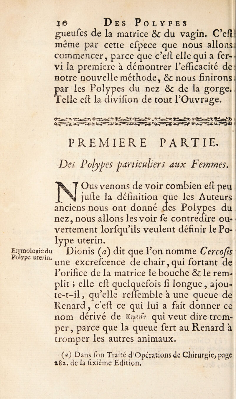 gueufes de la matrice 8c du vagin. C’efî meme par cette efpece que nous allons; commencer, parce que c’elt elle qui a fer- vi la première a démontrer l’efficacité de notre nouvelle méthode, & nous finirons par les Polypes du nez & de la gorge. Telle eil la aivifion de tout l’Ouvrage. t t -, : „ 5 PREMIERE PARTIE. Des Polypes particuliers aux Femmes. NOus venons de voir combien eft peu jufte la définition que les Auteurs anciens nous ont donné des Polypes du nez, nous allons les voir fe contredire ou¬ vertement lorfqu’ils veulent définir le Po¬ lype utérin. Etymologie du JDionis (a) dit que l’on nomme Cercops Polype urerin. \ i • • r une excreicence de cnair ? qui lortant de l’orifice de la matrice le bouche & le rem¬ plit ; elle ell quelquefois fi longue, ajou¬ te-t-il , qu’elle reffemble a une queue de Renard, c’eft ce qui lui a fait donner ce nom dérivé de KepftsfV qui veut dire trom¬ per, parce que la queue fert au Renard a tromper les autres animaux. (*) Dans fon Traité d’Opérations de Chirurgie, page 2,81. de la iixiéme Edition.