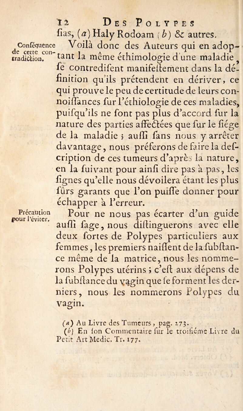 fias, (a) Haly Rodoam ( b) & autres, Conféquence Voilà donc des Auteurs qui en adop- tradidioin011 tant la meme éthimologie d une maladie y fie contredirent manifefiement dans la dé¬ finition quils prétendent en dériver, ce qui prouve le peu de certitude de leurs con- noifiances fiur l’éthiologie de ces maladies, puilqu’ils ne font pas plus d’accord fiur la nature des parties affedtées que fiur le fiége de la maladie 5 aulîî fans nous y arrêter davantage, nous préferons de faire la defi- cription de ces tumeurs d’après la nature, en la fuivant pour ainfi dire pas à pas, les figues qu’elle nous dévoilera étant les plus fiûrs garants que l’on puiffie donner pour échapper a l’erreur. Pour ne nous pas écarter d’un guide aufli fiage, nous dillinguerons avec elle deux fortes de Polypes particuliers aux femmes, les premiers naifïent de la fubflan- ce même de la matrice, nous les nomme¬ rons Polypes utérins ; c’ell aux dépens de la fiubflance du v%gin que le forment les der¬ niers, nous les nommerons Polypes du Précaution pour l’éviter. vagin. (a) Au Livre des Tumeurs, pag. 173» (h) En Ion Commentaire fur le troifiéme Livre du Petit Art Medic. Tr. 177»