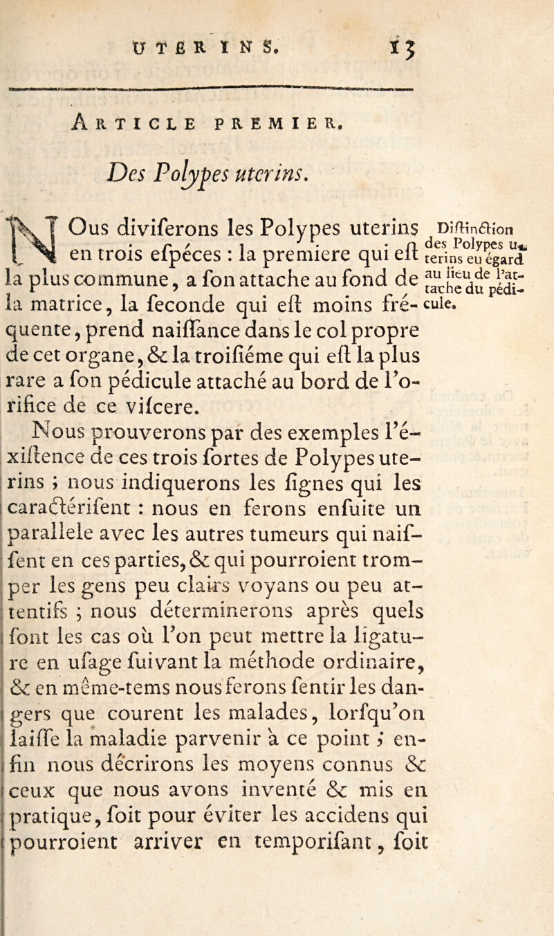 f» Article premier. Des Polypes utérins. Ous diviferons les Polypes utérins Dîftinaion en trois eipeces : la première qui elt terins eu egard la plus commune, a fon attache au fond de f“cheduepédi- la matrice, la fécondé qui elt moins fré-cuie. quente, prend naiffance dans le col propre de cet organe, & la troifiéme qui ell la plus rare a fon pédicule attaché au bord de l’o¬ rifice de ce vilcere. bious prouverons par des exemples l’é- xiltence de ces trois fortes de Polypes uté¬ rins ; nous indiquerons les lignes qui les caraétérifent : nous en ferons enfuite un parallèle avec les autres tumeurs qui naif- fent en ces parties, & qui pourroient trom¬ per les gens peu clairs voyans ou peu at¬ tentifs ; nous déterminerons après quels font les cas oh l’on peut mettre la ligatu¬ re en ufage fuivant la méthode ordinaire, & en meme-tems nousierons fentir les dan¬ gers que courent les malades, lorfqu’on lailfe la maladie parvenir a ce point > en¬ fin nous décrirons les moyens connus & ceux que nous avons inventé & mis en pratique, foit pour éviter les accidens qui pourroient arriver en temporifant, foit