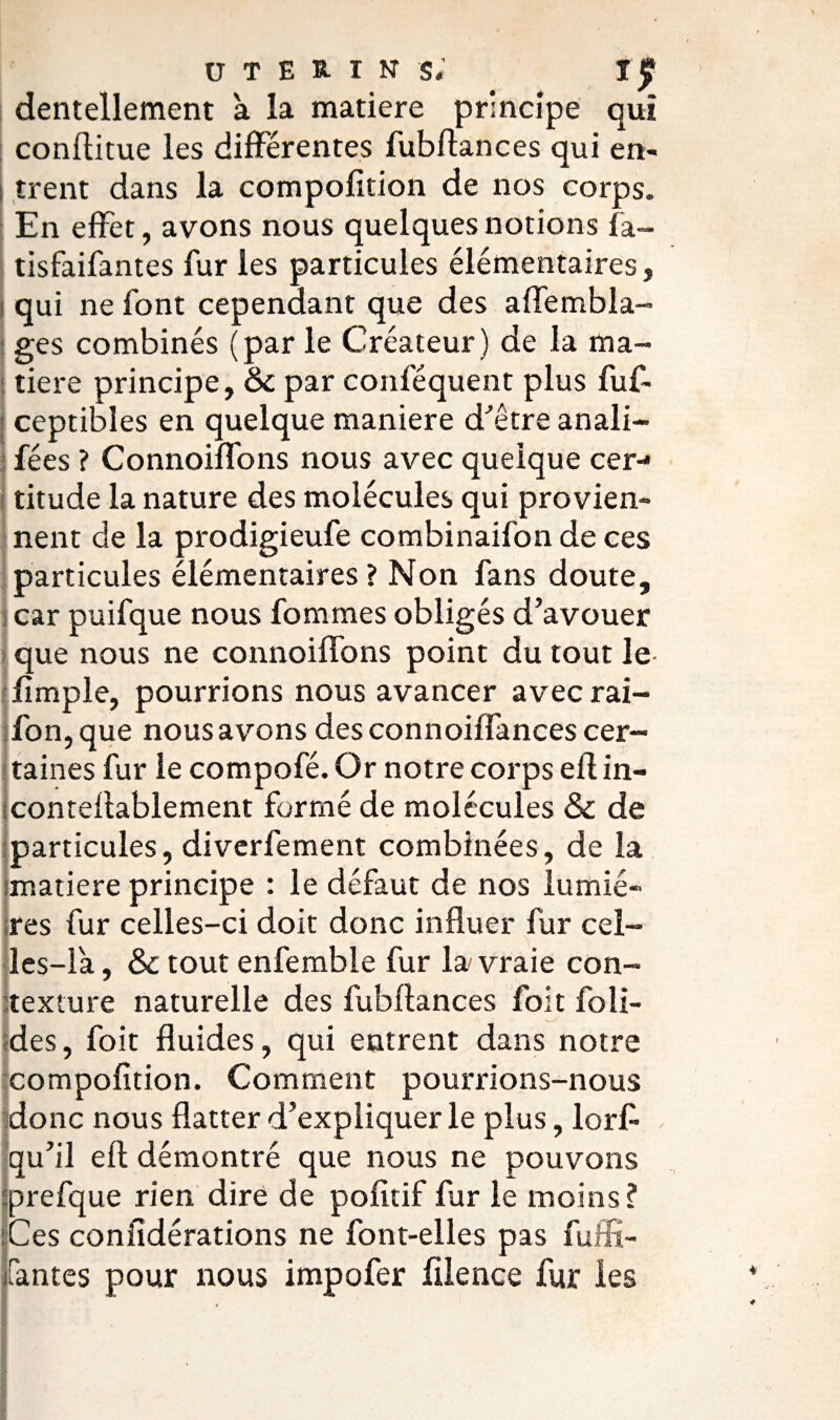 utérins; î$ dentellement à la matière principe qui conflitue les différentes fubflances qui en¬ trent dans la compofition de nos corps. En effet, avons nous quelques notions fa- tisfaifantes fur les particules élémentaires, qui ne font cependant que des aflembla- ges combinés (par le Créateur) de la ma¬ tière principe, & par conféquent plus fuf- ceptibles en quelque maniéré d'être anali- fées ? Connoiffons nous avec quelque cer¬ titude la nature des molécules qui provien¬ nent de la prodigieufe combinaifon de ces particules élémentaires? Non fans doute, car puifque nous fommes obligés d’avouer que nous ne connoiffons point du tout le fimple, pourrions nous avancer avec rai- fon,que nous avons des connoiffances cer¬ taines fur le compofé. Or notre corps efl in- conteflablement formé de molécules & de particules, diverfement combinées, de la matière principe : le défaut de nos lumiè¬ res fur celles-ci doit donc influer fur cel¬ les-là , &c tout enfemble fur la vraie con¬ texture naturelle des fubflances foit foli- des, foit fluides, qui entrent dans notre compofition. Comment pourrions-nous donc nous flatter d’expliquer le plus, lorfi qu’il efl démontré que nous ne pouvons prefque rien dire de pofitif fur le moins? Ces confidérations ne font-elles pas fuffi- fantes pour nous impofer filence fur les