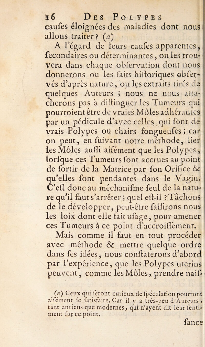 caufes éloignées des maladies dont nous allons traiter? {a) A l5 egard de leurs caufes apparentes, ■ fecondaires ou déterminantes, on les trou¬ vera dans chaque obfervation dont nous donnerons ou les faits hilloriques obfer-- vés d’après nature, ou les extraits tirés de quelques Auteurs ; nous ne nous atta¬ cherons pas a difÜnguçr les Tumeurs qui pourroient être de vraies Môles adhérantes par un pédicule d’avec celles qui font de vrais Polypes ou chairs fongueufes ; car on peut, en fuivant notre méthode, lier les Môles auffi aifément que les Polypes, lorfque ces Tumeurs font accrues au point de fortir de la Matrice par fon Orifice &c qu’elles font pendantes dans le Vagin. C’ell donc au méchanifme feul de la natu¬ re qu’il faut s’arrêter ; quel eft-il ? Tâchons de le développer, peut-être faifirons nous les loix dont elle fait ufage, pour amener ces Tumeurs à ce point d’accroiflement. Mais comme il faut en tout procéder avec méthode & mettre quelque ordre dans fes idées, nous conflaterons d’abord par l’expérience, que les Polypes utérins peuvent, comme les Môles, prendre naif- 0®) Ceux qui feront curieux de fpéculation pourront aifément fe fatisfaire. Car il y a très-peu d’Auteurs , tant anciens que modernes, qui îVayent dit leur fe mi¬ ment fur ce point. fance