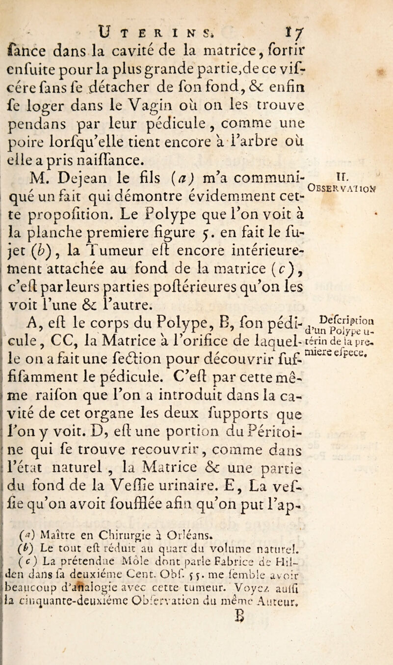Utérins* . IJ fance dans la cavité de la matrice, forrir en lui te pour la plus grande partie,de ce vif- cére fans fe détacher de fon fond, & enfin fe loger dans le Vagin où on les trouve pendans par leur pédicule, comme une poire lorfqu’elle tient encore a l’arbre où elle a pris nailfance. M. Deiean le fils (a) m’a commuai- tr. / P* • j / / • i Observaiioîî que un lait qui démontré évidemment cet¬ te propofition. Le Polype que l’on voit à la planche première figure 5. en fait le fu- jet (b), la Tumeur eft encore intérieure¬ ment attachée au fond de la matrice (c), c’eit par leurs parties poftérieures qu’on les voit l’une & i’autre. A, ell le corps du Polype, B, fon pédi- „ De/cf'Pdow 1 in/ , v ,/r.r , d’un Polype u- cule, CC, la Matrice a 1 orince de iaquel- teÿn de la prè¬ le on a fait une fedtion pour découvrir fuf-auersci?ct’ü* fifamment le pédicule. C’eft par cette mê¬ me rai fon que l’on a introduit dans la ca¬ vité de cet organe les deux fupports que Ton y voit. D, eft une portion du Péritoi¬ ne qui fe trouve recouvrir, comme dans l’état naturel , la Matrice & une partie ' JL du fond de la Verne urinaire. E, La vef- fte qu’on avoir foufflée afin qu’on put l’ap- (a) Maître en Chirurgie à Orléans* (&) Le tout eft réduit au quart du volume nature!. (c) La prétendue Mole dont parle Fabrice de Hil- den dans fa deuxième Cent, Obf. 5 5. me fèmble avoir beaucoup d’aUalogie avec cette tumeur. Voyez auift lia cinquante-deuxième Observation du même Auteur, B