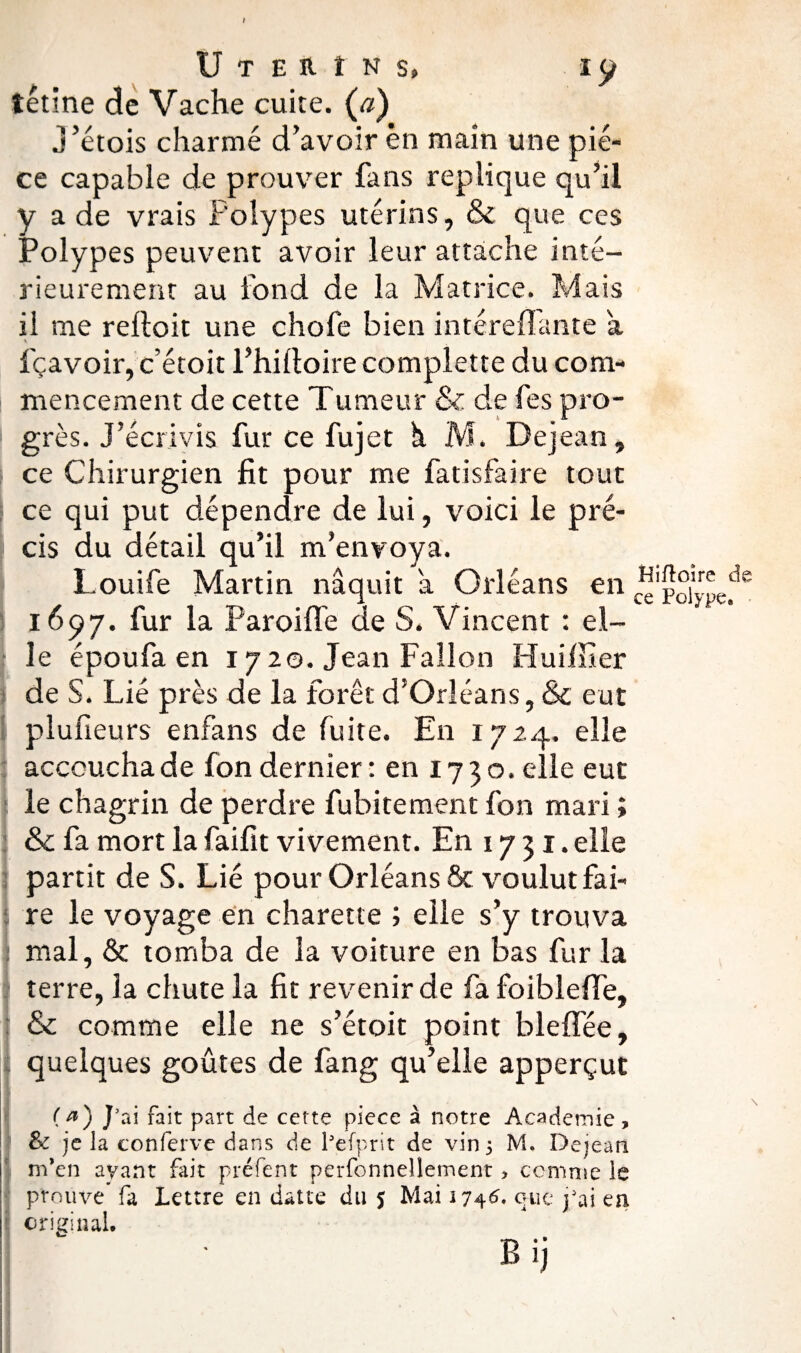 I U T E R î N s, I y tétine de Vache cuite. (a) j ’étois charmé d’avoir en main une piè¬ ce capable de prouver fans répliqué qu’il y a de vrais Polypes utérins, & que ces Polypes peuvent avoir leur attache inté¬ rieurement au fond de la Matrice. Mais il me relloit une chofe bien intéreflante a fçavoir, c’étoit l’hiftoire complette du com¬ mencement de cette Tumeur & de fes pro¬ grès. J’écrivis fur ce fujet h M. Dejean, ce Chirurgien fit pour me fatisfaire tout ce qui put dépendre de lui, voici le pré¬ cis du détail qu’il m’envoya. Louife Martin naquit a Orléans en 1697. fur la Paroiffe de S. Vincent : el¬ le époufa en 17 20. Jean Fallon Hui Hier de S. Lié près de la forêt d’Orléans, & eut plufieurs enfans de fuite. En 1724. elle accoucha de fon dernier: en 1730. elle eut le chagrin de perdre fubitement fon mari ; & fa mort la faifit vivement. En 17 31. elle partit de S. Lié pour Orléans & voulut fai¬ re le voyage en charette ; elle s’y trouva mal, & tomba de la voiture en bas fur la terre, la chute la fit revenir de fa foibleffe, & comme elle ne s’étoit point bleffée, quelques goûtes de fang qu’elle apperçut Hiftoire de ce Polype. (*) J5ai fait part de cette piece à notre Academie, & je la conferve dans de Pefprit de vin 5 M, Dejean m’en ayant fait préfent perfonnellement > comme le prouve fa Lettre en datte du $ Mai 1745. que j’ai en original.