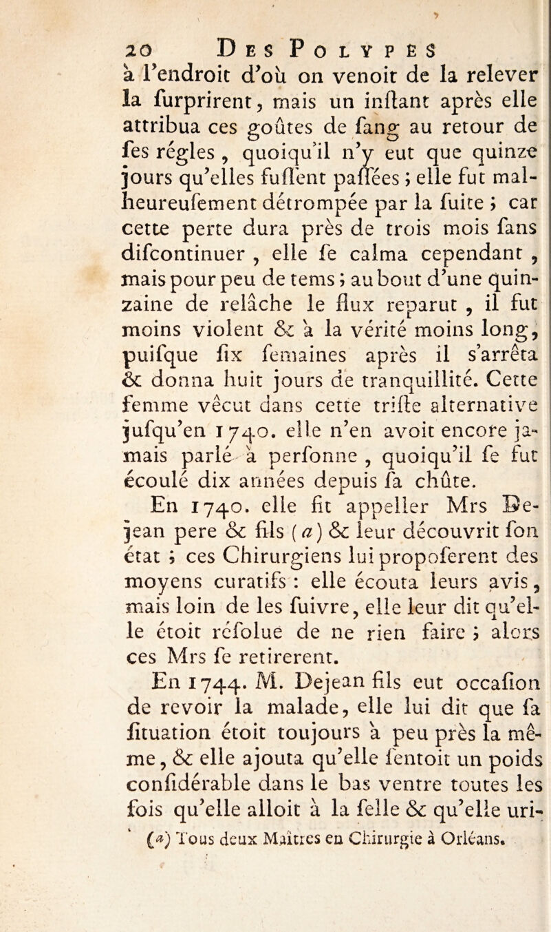 a l’endroit d’où on venoit de la relever la furprirent, mais un infant après elle attribua ces goûtes de fan g au retour de fes régies , quoiqu’il n’y eut que quinze jours qu’elles fu fient paflées ; elle fut mal- heureufement détrompée par la fuite ; car cette perte dura près de trois mois fans difcontinuer , elle fe calma cependant , mais pour peu de tems ; au bout d’une quin¬ zaine de relâche le flux reparut , il fut moins violent & a la vérité moins long, puifque fix femaines après il s’arrêta & donna huit jours de tranquillité. Cette femme vécut dans cette trille alternative jufqu’en 1740. elle n’en avoit encore ja¬ mais parlé a perfonne , quoiqu’il fe fut écoulé dix années depuis fa chûte. En 1740. elle lit appeller Mrs De- jean pere & fils ( a ) & leur découvrit fon état j ces Chirurgiens lui propoferent des moyens curatifs : elle écouta leurs avis, mais loin de les fuivre, elle leur dit qu’el¬ le étoit réfolue de ne rien faire ; alors ces Mrs fe retirèrent. En 1744. Dejean fils eut occafion de revoir la malade, elle lui dit que fa fituation étoit toujours a peu près la mê¬ me , & elle ajouta qu’elle lentoit un poids confidérable dans le bas ventre toutes les fois qu’elle alloit à la felle & qu’elle uri- (<*) Tous deux Maîtres en Chirurgie à Orléans.
