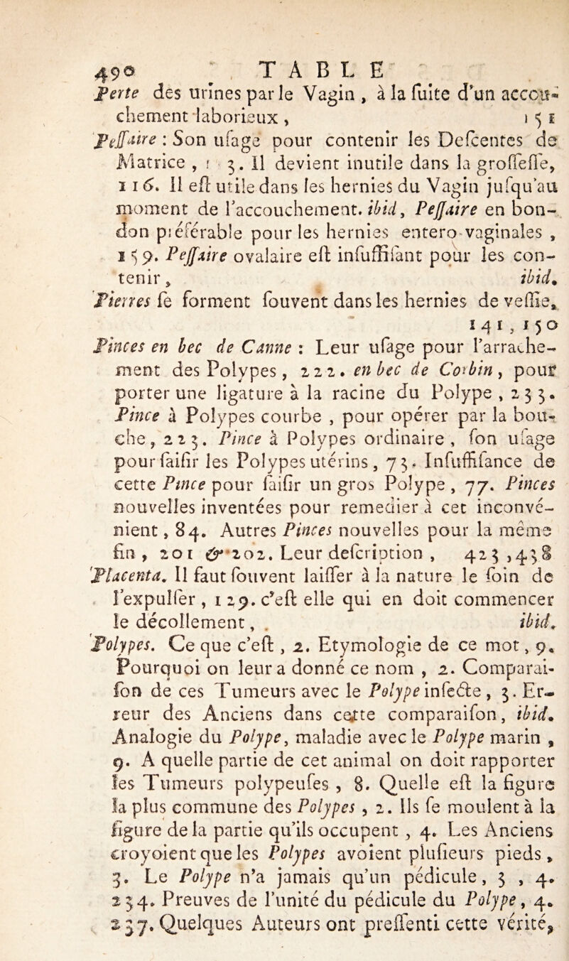 49® ; , TABLE Perte des urines parle Vagin , à la fuite d’un accou* chement laborieux , i 5 ï JPefaire : Son ufage pour contenir les Defcentes de Matrice , r 3. il devient inutile dans la groflefle, îi^ 11 efl utile dans les hernies du Vagin jufquau moment de l'accouchement. il/id, PeJJaire en bon- don pi élérabîe pour les hernies entero vaginales , j) 9* Peffaire ovalaire eft infuffifant pour les con¬ tenir, ibid. Pierres fe forment fouvent dans les hernies de veffie, 141,150 Pinces en bec de Canne : Leur ufage pour l'arrache¬ ment des Polypes, 222. en bec de Coûtn, pour porter une ligature à la racine du Polype ,233. Pince \ Polypes courbe , pour opérer par la bou¬ che, 223. Pince à Polypes ordinaire, fon ulage pourfaifir les Polypes utérins, 73, Infuffitançe de cette Pince pour laifir un gros Polype, 77. Pinces nouvelles inventées pour remedier à cet inconvé¬ nient , 84. Autres Pinces nouvelles pour la même fin, 201 ér 2 0 2. Leur defcription , 423,438 'Placenta. Il faut fottvent laiffer à la nature le foin de I expuller , 1 29. c*eft elle qui en doit commencer le décollement, . iHd. Polypes. Ce que c’eft , 2. Etymologie de ce mot, 9, Pourquoi on leur a donné ce nom , 2. Comparai- fon de ces Tumeurs avec le Polype infe&e , 3* Er¬ reur des Anciens dans ca£te comparaifon, tbid• Analogie du Polype, maladie avec le Polype marin , 9. A quelle partie de cet animal on doit rapporter les Tumeurs polypeufes , 8. Quelle eft la figure la plus commune des Polypes , 2. Ils fe moulent à la ligure delà partie qu’ils occupent , 4. Les Anciens croyaient que les Polypes avaient plufieurs pieds, 3. Le Polype n’a jamais qu’un pédicule, 3 , 4. 234. Preuves de l’unité du pédicule du Polype, 4* 257. Quelques Auteurs ont preffenti cette vérité,