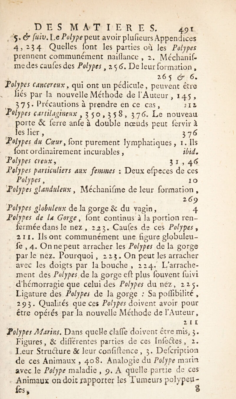 5. & fuiv. Le Polype peut avoir plufieurs Appendices 4,234 Quelles font les parties ou les Polypes prennent communément naiflance , 2. Méchanif- me des caufes des Polypes 5 2 5 <5. De leur formation , . 265 & 6m Polypes cancéreux, qui ont un pédicule, peuvent être liés par la nouvelle Méthode de l’Auteur , 145 , 375. Précautions à prendre en ce cas, m Polypes cartilagineux ,350,358, 376. Le nouveau porte & ferre anfe à double nœuds peut fervir à les lier , $76 Polypes du Cœur % font purement lymphatiques, 1. ils font ordinairement incurables , tb'uL Polypes creux, 3 1,46^ Polypes particuliers aux femmes : Deux efpeces de ces Polypes, 1 o Polypes glanduleux, Mcchanifme de leur formation , 269 Polypes globuleux de la gorge & du vagin , 4 Polypes de U Gorge , font continus à la portion ren¬ fermée dans le nez, 2,23. Caufes de ces Polypes ÿ 2 11. Ils ont communément une figure globuleu- fe ,4. On ne peut arracher les Polypes de la gorge par le nez. Pourquoi, 223. On peut les arracher avec les doigts par la bouche , 224. L’arrache¬ ment des Polypes de la gorge eft plus fouvent fuivi d’hémorragie que celui des Polypes du nez, 225. Ligature des Polypes de la gorge : Sa poffibiîitc , 293. Qualités que ces Polypes doivent avoir pour être opérés par la nouvelle Méthode de l'Auteur, 2 1 1 Polypes Marins. Dans quelle claffe doivent être mis, 3. Figures, & différentes parties de ces infeéies, 2. Leur Struélure Sc leur confidence , 3. Defcription de ces Animaux , 408. Analogie du Polype marin avec le Polype maladie , 9. A quelle partie de ces Animaux ondoie rapporter les Tumeurs polypeu- fes »