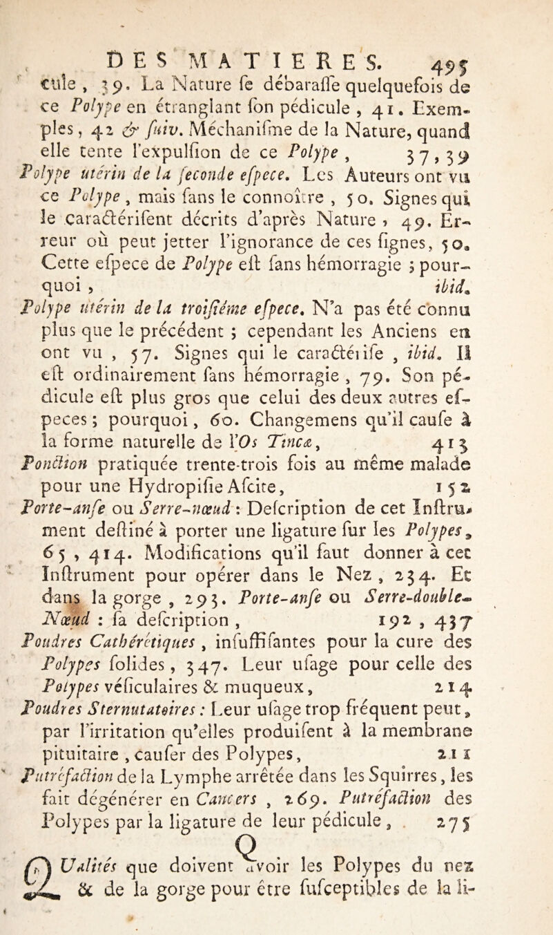 DES M A T I E RE S. 495- Cille , 39, La Nature fe débaraffe quelquefois de ce Polype en étranglant (on pédicule , 41. Exem¬ ples , 42 & fuiv. Méchanifme de la Nature, quand elle tente lexpulfion de ce Polype , 5 7 > 39 Polype utérin de la fécondé efpece. Les Auteurs ont vu ce Polype, mais fans le connaître , 50, Signes qui le çaraélérifent décrits d’après Nature , 49, Er¬ reur où peut jetter l’ignorance de ces (ignés, 5oa Cette efpece de Polype eft fans hémorragie 5 pour¬ quoi , ibidm Polype utérin de U troijiéme efpece. N’a pas été connu plus que le précédent ; cependant les Anciens en ont vu , 57, Signes qui le caraétéiife 3 ibid. Il eft ordinairement fans hémorragie , 79. Son pé¬ dicule eft plus gros que celui des deux autres ef- peces ; pourquoi, 60. Changemens qu’il caufe à la forme naturelle de l'Os Tincœ, 41 5 Ponction pratiquée trente-trois fois au même malade pour une Hydropifie Afcite, 1 5 z Porîe-anfe ou Serre-nœud : Defcription de cet ïnftru* ment deftiné à porter une ligature fur les Polypes9 65 y 414. Modifications qu’il faut donner à cec Inftrument pour opérer dans le Nez, 234. Et dans la gorge , 293, Porte-anfe on Serre-double*» Nœud : fa defcription , 192,437 Poudres Cathérétiques , infuffifantes pour la cure des Polypes folides, 347. Leur ufage pour celle des Polypes véficulaires & muqueux, 214 Poudres Sternuîauires : Leur ulàge trop fréquent peut 9 par l’irritation qu’elles produifent à la membrane pituitaire , caufer des Polypes, 2 1 ï Putréfaction de la Lymphe arrêtée dans les Squirres, les fait dégénérer en Cancers s 269. Putréfaction des Polypes par la ligature de leur pédicule 3 275 U alités que doiventSrvoir les Polypes du nez & de la gorge pour être fufçeptibles de la IL
