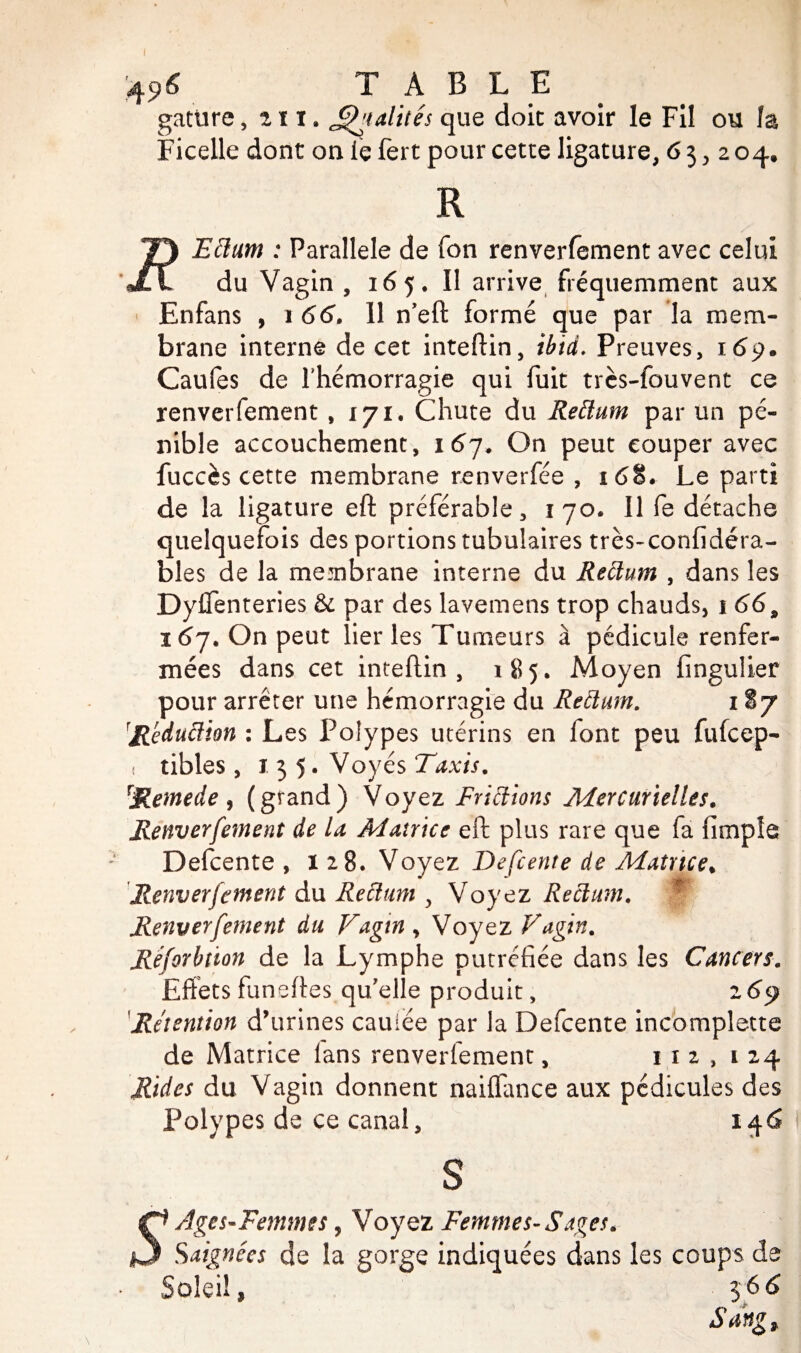 4 96 TABLE gature, r i x. J^ialités que doit avoir le Fil ou la Ficelle dont on le fert pour cette ligature, 63,2 04. R Eiïum : Parallèle de fon renverfement avec celui du Vagin , 165. Il arrive fréquemment aux Enfans , 1 66. 11 n’eft formé que par la mem¬ brane interne de cet inteftin, ibid. Preuves, 16$. Caufes de lhémorragie qui fuit très-fouvent ce renverfement ,171. Chute du Reiïum par un pé¬ nible accouchement, 167. On peut couper avec fuccès cette membrane renverfée , 1 68. Le parti de la ligature eft préférable, 170, Il fe détache quelquefois des portions tubulaires très-confidéra- bles de la membrane interne du Reiïum , dans les Dyffenteries & par des lavemens trop chauds* 1 669 167. On peut lier les Tumeurs à pédicule renfer¬ mées dans cet inteftin, 185. Moyen fingulier pour arrêter une hémorragie du Reiïum. itj \Réduiïion : Les Polypes utérins en font peu fufcep- i tibles , 135. Voyés Taxis. Remede , (grand) Voyez Friiïions Mercurielles. Renverfement de la Matrice eft plus rare que fa (impie Defcente ,128. Voyez Defcente de Matrice. Renverfement du Reiïum y Voyez Reiïum. f Renverfement du Vagin, Voyez Vagin. Réforbtion de la Lymphe putréfiée dans les Cancers. Effets funeftes qu elle produit, 2 69 Rétention d’urines cauiée par la Defcente incomplette de Matrice lans renverfement, 112,124 Rides du Vagin donnent naiflance aux pédicules des Polypes de ce canal, 146 s Ages-Femmes, Voyez Femmes-S âges. Saignées de la gorge indiquées dans les coups de Soleil, 36 6 Sang,