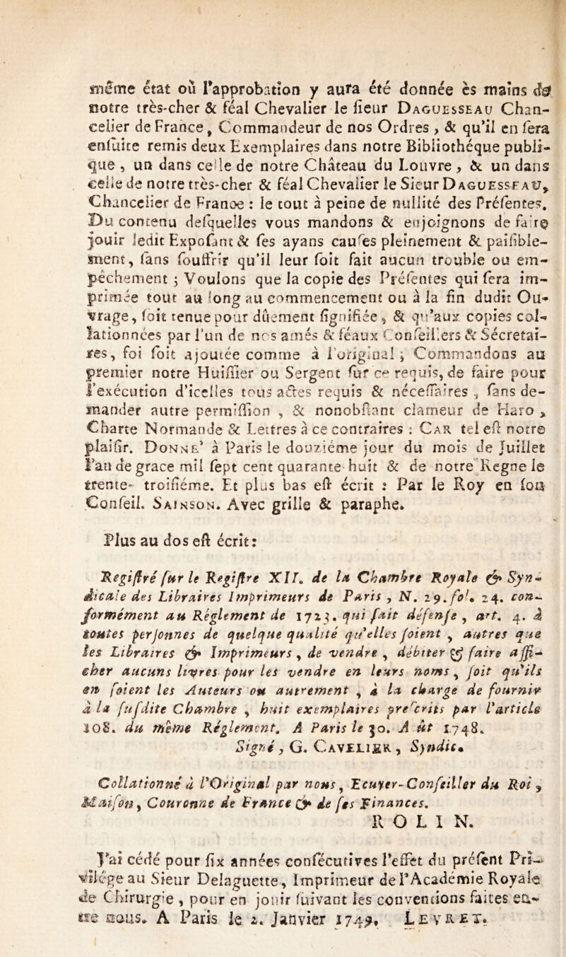 notre très-cher & féal Chevalier le fieur Daguesseau Chan¬ celier de France, Commandeur de nos Ordres , & qu’il en fera enfuice remis deux Exemplaires dans notre Bibliothèque publi¬ que 3 un dans celle de notre Château du Louvre , & un dans celle de notre très-cher & féal Chevalier le Sieur Daguesseau, Chancelier de France : le tout à peine de nullité des Préfentes. Du contenu desquelles vous mandons 8c enjoignons dé faire jouir ledit Expofant & (ès ayans caures pleinement & paifbie- snem, fans fouffnr qu’il leur foit fait aucun trouble ou em¬ pêchement 3 Voulons que la copie des P ré fentes qui fera im¬ primée tout au long au commencement ou à la fin dudit Ou¬ vrage, foit tenue pour duement lignifiée, & qu’aux copies col«* iadonnées par ! un de nos aînés & féaux Conseillers 8c Sécretai- jres, foi foit ajoutée comme à l'original , Commandons au premier notre Huiffier ou Sergent fur ce requis, de faire pour l’exécution d’icciles tous a de s requis & nécefïæres , fans de¬ mander autre permifilon , 8c nonobftant clameur de Haro , Charte Normande & Lettres à ce contraires : Car tel eft notre plaifir. Donne’ à Paris le douzième jour du mois de juillet Fan de grâce mil fept cent quarante huit & de notre Régné le trente- troifîéme. Et plus bas eft écrit : Par le Roy en foa Confeil. Sain son. Avec grille & paraphe. Plus au dos eft écrit: Regiflré fur le Regiftre XlT. de la Chambre Royale &Syn~ dicale des Libraires Imprimeurs de Paris y N, 19. fo U 24. con^ formément au Reglement de 1723, qui fait défen je y art. 4. 4 tonies per jeunes de quelque qualité quelles joient , autres que îes Libraires & Imprimeurs y de vendre , débiter faire êber aucuns Itères pour les vendre en leurs noms y joit qu'ils en [oient Us Auteurs ou autrement y * la charge de fournir a la fufdite Chambre , huit exemplaires prercrits par l'articU 108. du même Réglement. A Paris le 50. A ut 1748. Signé y G. Gave lier , Syndic. ’ ' * X Collationné à l'Original par nousy Reuter-Conseiller du Roi 9 Mai fou, Couronne de France & de [es Finances. R O L I N. 5’ai cédé pour fix années confecurives l’effet du prêtent Pri¬ vilège au Sieur Delaguette, Imprimeur de F Académie Royale <t!e Chirurgie , pour en jouir fuivaot les conventions faites 'en- **© oems* A Paris, le. 2. Janvier 174^, L e v R £ x.