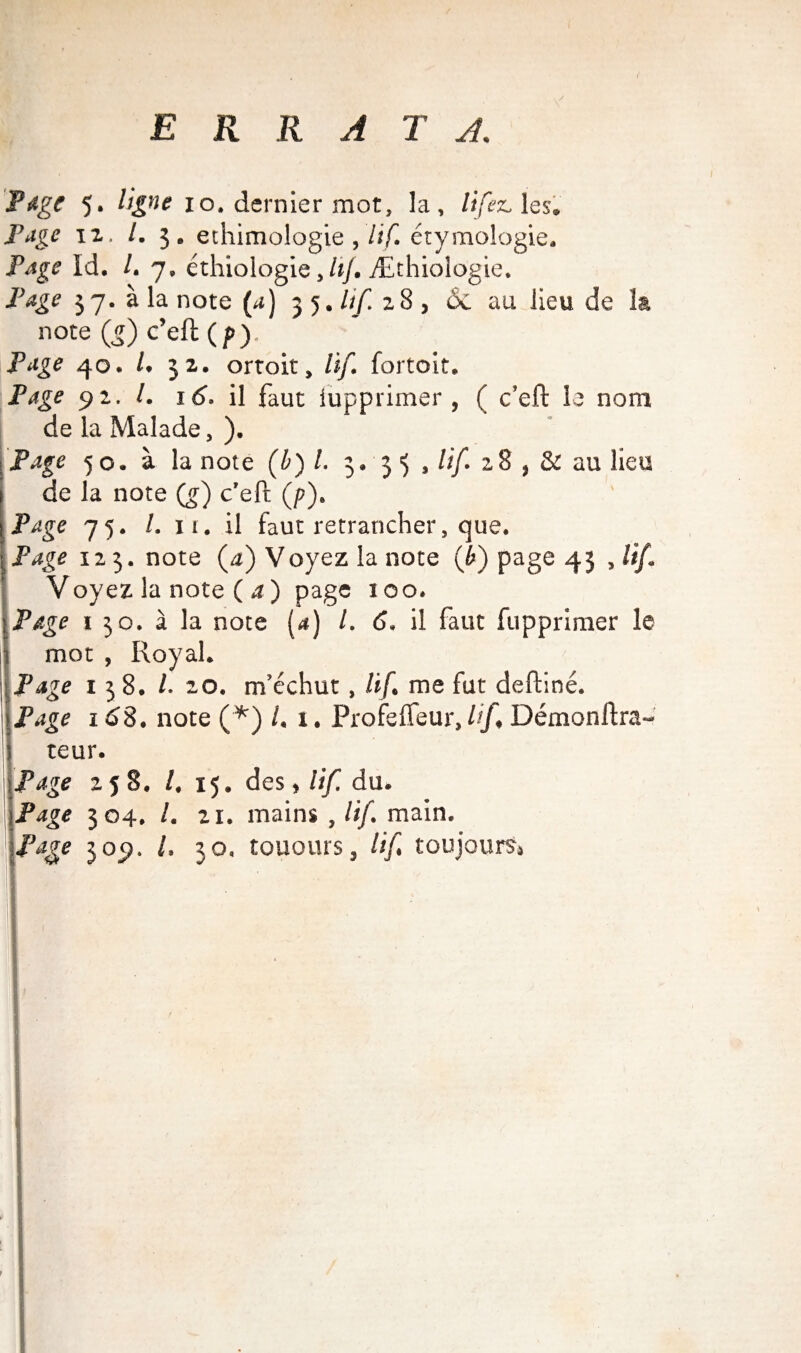 ERRA T A. Page 5. ligne 10. dernier mot, la, lifez. les. Page iz. /. 3. ethimologie ,'lif. étymologie. Page id. /. 7, éthiologie, /«/. Æthiologie. Page 37. à la note (4) 35. lif 28 , 6c au lieu de la note (5) c’eft (/>). Page 40. L 32. ortoit, lif. fortoit. Page 92. I. 16. il faut iupprimer , ( c’eft le nom de la Malade, ). Page 50. à la note (£) /. 3. 3 3 , lif. 28 , & au lieu de la note (g) c’eft (p). Page 75. /. it. il faut retrancher, que. Page 123. note (a) Voyez la note (l) page 43 , lif. Voyez la note (a) page 100. Page 1 30. à la note (a) /. 6. il faut fupprimer le mot , Royal. Page 138. /. 20. m’échut , lif. me fut deftiné. Page 168. note (*) l. 1. Profeifeur, lif. Démonftra- teur. Page 258. /. 15. des, lif. du. Page 304. /, 21. mains ,///. main. Page 309. I, 30. touours, lif. toujours.