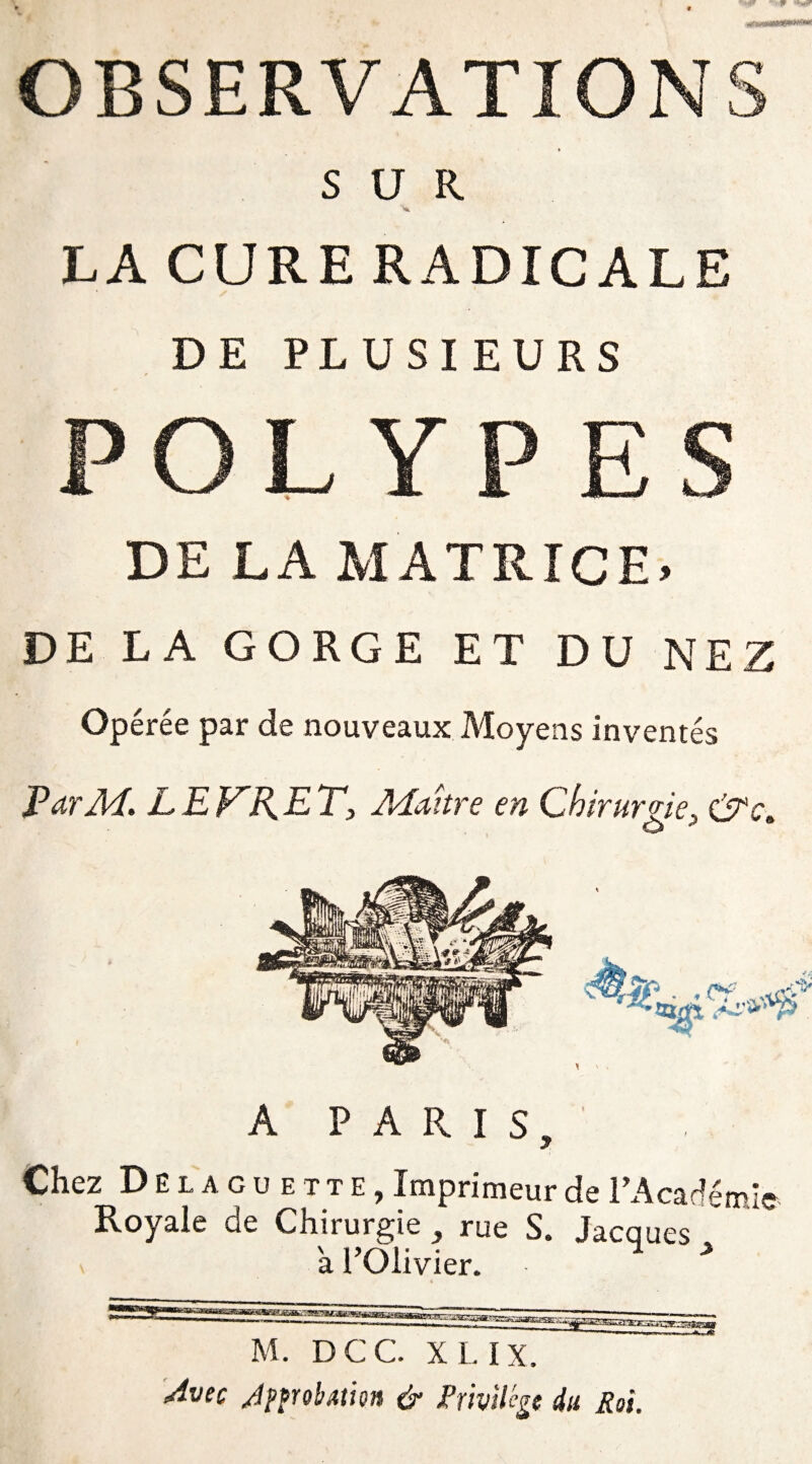 OBSERVATIONS SUR 'V LA CURE RADICALE DE PLUSIEURS POLYPES DE LA MATRICE» DE LA GORGE ET DU NEZ Opérée par de nouveaux Moyens inventés ParM. LEKRET, Maître en Chirurgie, &c. A PARIS, Chez Del a GUE T TE, Imprimeur de l'Académie Royale de Chirurgie , rue S. Jacques a l’Olivier. > M. DCC. XL IX. Avec Approbation & Privilège du Roi.