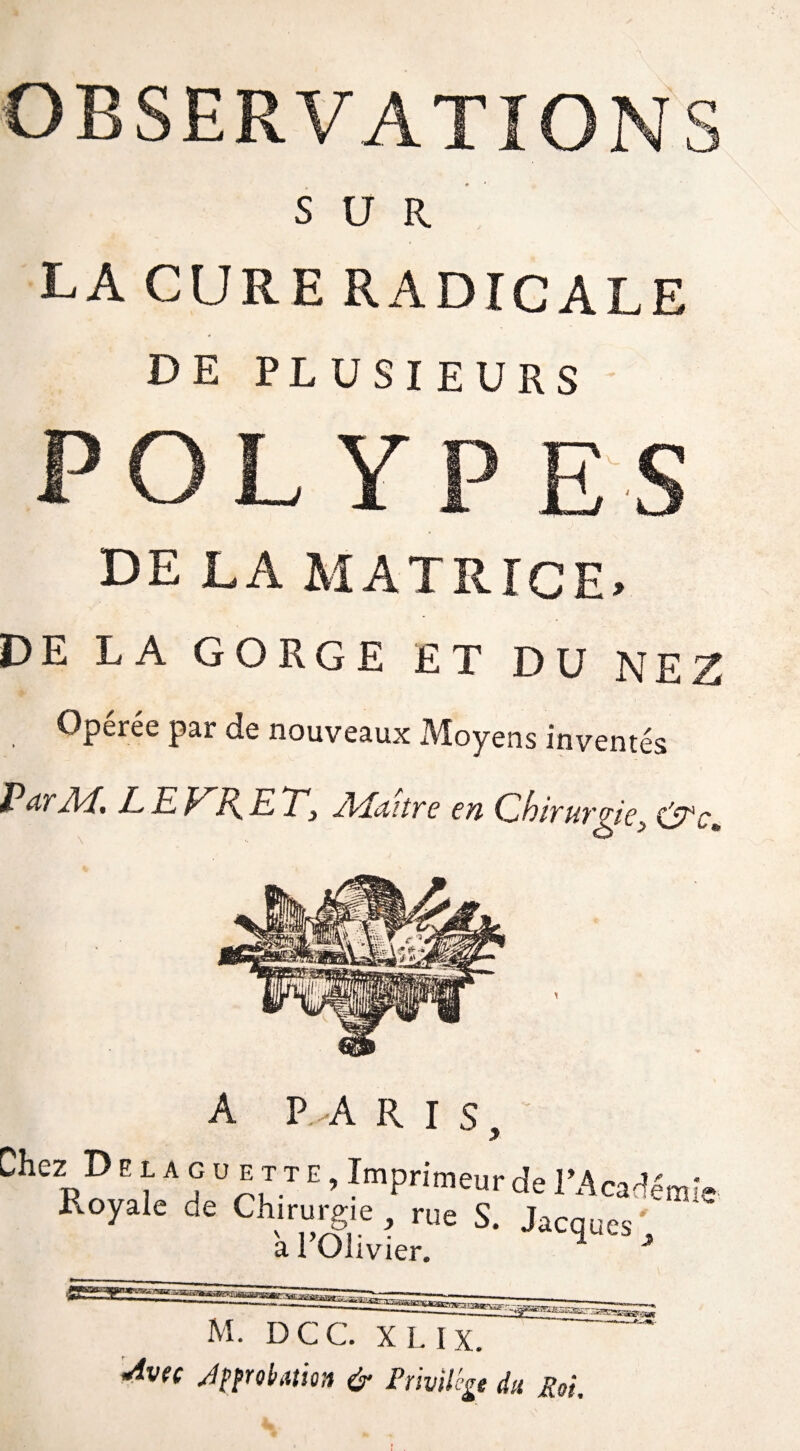 OBSERVATIONS SUR lacureradicale DE PLUSIEURS POLYPES DE LA M A T R T C E > DE LA GORGE ET DU NEZ Operee par de nouveaux Moyens inventés Pd/'Jl'f, LEJ^J\ETy ALuire en ChiTuvÿe> A P-ARIS, Che2pD “ A u E,TI E > ^primeur de l’Académ Royale de Chirurgie , rue S. Jacq a l’Olivier. îe u es M. DCC. X L IX. <Av<( Jpprol/ation & Privilège dit fiai.
