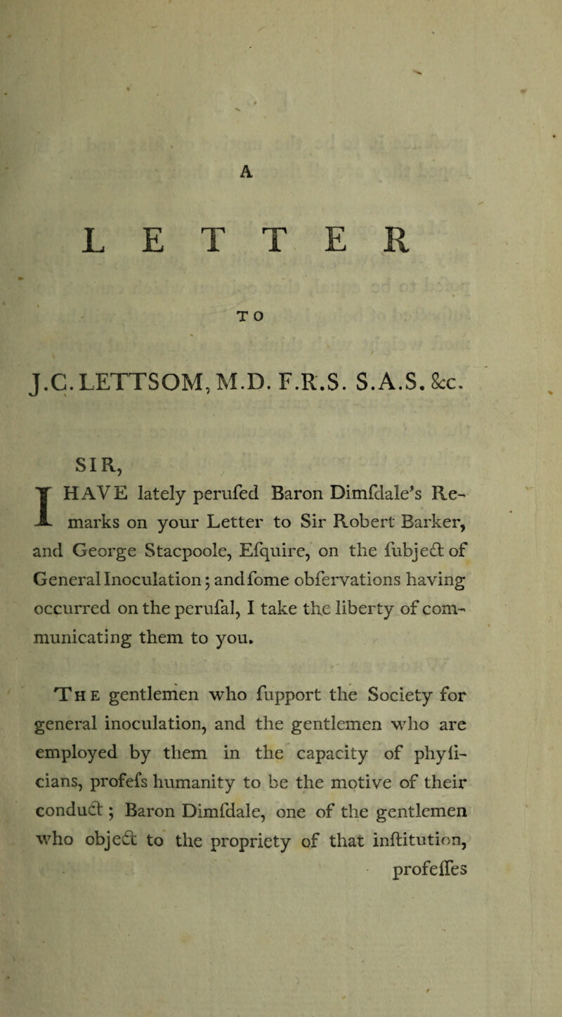 > A LETTER T O J.C. LETTSOM, M.D. F.R.S. S.A.S. 8cc. SIR, I HAVE lately perufed Baron Dimfdale's Re- marks on your Letter to Sir Robert Barker, and George Stacpoole, Efquire, on the fubjedtof General Inoculation; and fome obfervations having occurred on the perufal, I take the liberty of com¬ municating them to you* The gentlemen who fupport the Society for general inoculation, and the gentlemen who are employed by them in the capacity of phyii- cians, profefs humanity to be the motive of their conduct; Baron Dimfdale, one of the gentlemen who objedt to the propriety of that inftitution, profeifes