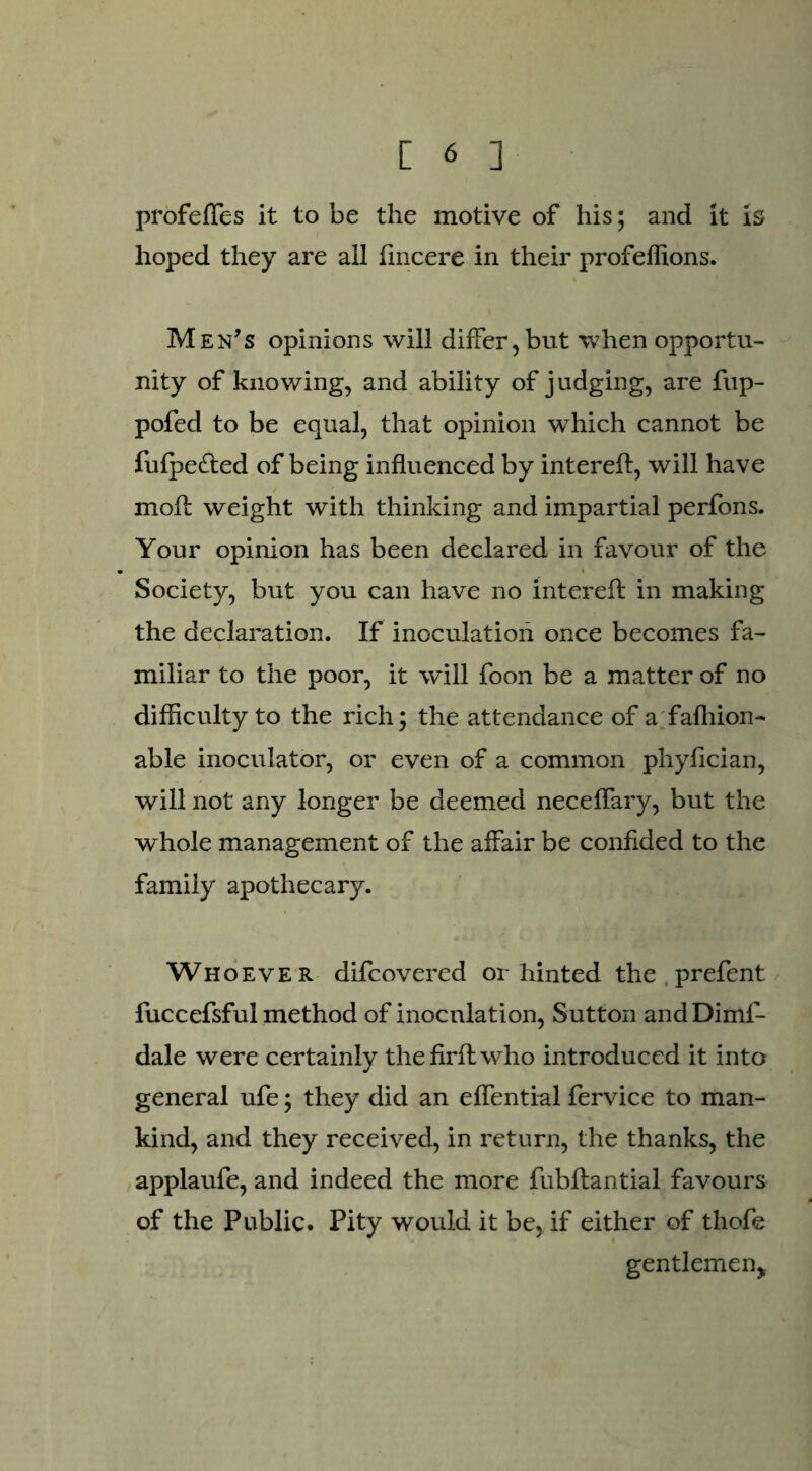 profefles it to be the motive of his; and it is hoped they are all fincere in their profeffions. Men’s opinions will differ, but when opportu¬ nity of knowing, and ability of judging, are fup- pofed to be equal, that opinion wffiich cannot be fulpe&ed of being influenced by interefl, will have moil weight with thinking and impartial perfons. Your opinion has been declared in favour of the Society, but you can have no interefl: in making the declaration. If inoculation once becomes fa¬ miliar to the poor, it will foon be a matter of no difficulty to the rich; the attendance of a fafliion- able inoculator, or even of a common phyfician, will not any longer be deemed neceflary, but the whole management of the affair be confided to the family apothecary. Whoever difcovered or hinted the prefent fuccefsful method of inoculation, Sutton and Dimf- dale were certainly the fir A who introduced it into general ufe; they did an effential fervice to man¬ kind, and they received, in return, the thanks, the applaufe, and indeed the more fubflantial favours of the Public. Pity would it be, if either of tliofe gentlemen*