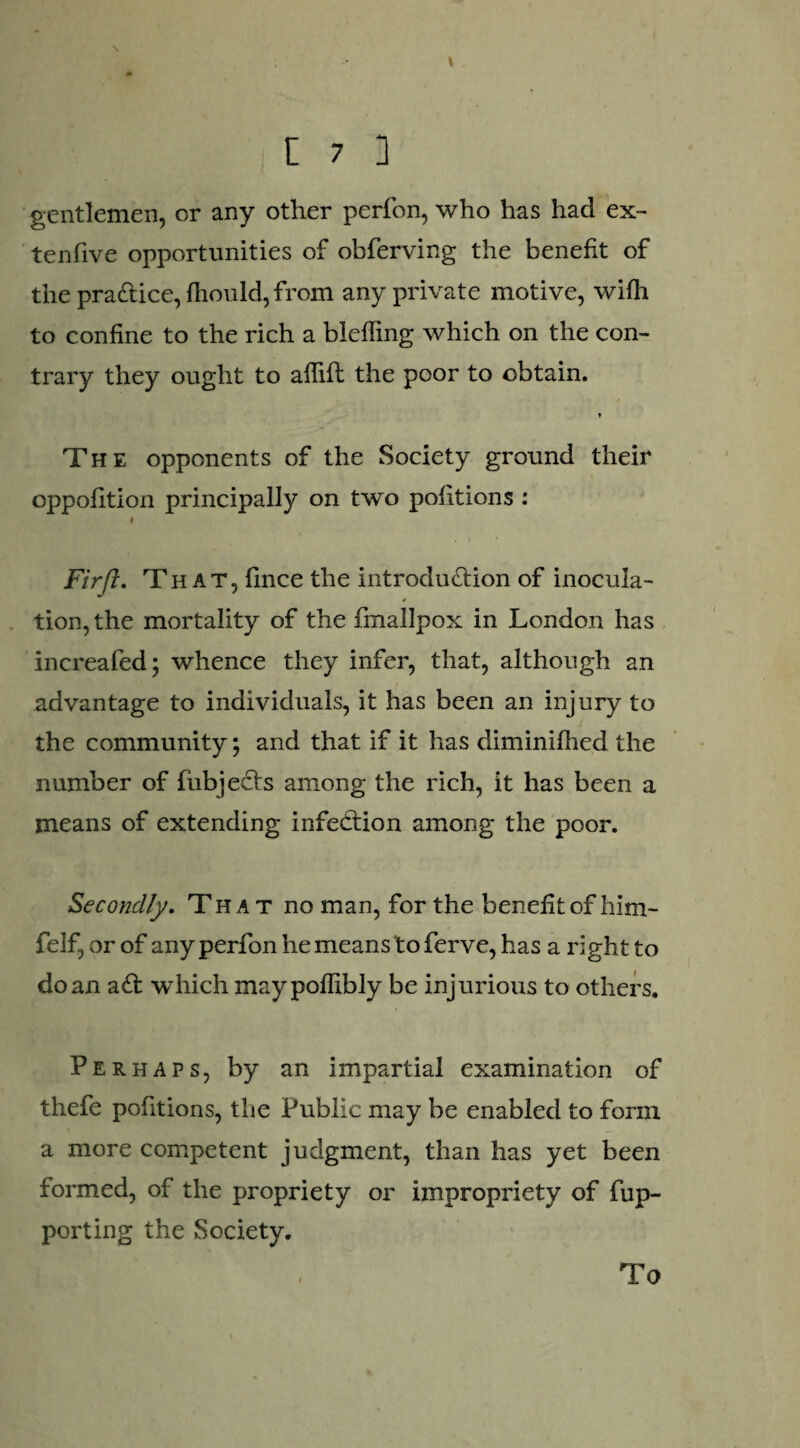 gentlemen, or any other perfon, who has had ex¬ tend ve opportunities of obferving the benefit of the practice, fhould, from any private motive, wifli to confine to the rich a bleffing which on the con¬ trary they ought to aflifih the poor to obtain. » The opponents of the Society ground their oppofition principally on two pofitions : # Firft. That, fince the introduction of inocula- # tion,the mortality of the fmallpox in London has increafed; whence they infer, that, although an advantage to individuals, it has been an injury to the community; and that if it has diminifhed the number of fiibjeCts among the rich, it has been a means of extending infection among the poor. Secondly. That no man, for the benefit of him- felf, or of any perfon he means to ferve, has a right to do an aCt which maypoflibly be injurious to others. Perhaps, by an impartial examination of thefe pofitions, the Public may be enabled to form a more competent judgment, than has yet been formed, of the propriety or impropriety of fup- porting the Society. To