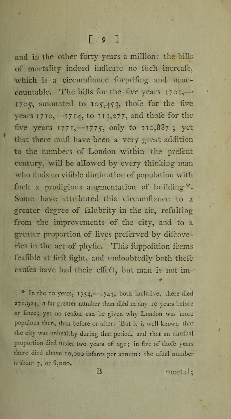 and in the other forty years a million: the bills of mortality indeed indicate no flich increafe, which is a circumftance furprifing and unac¬ countable. The bills for the five years 1701,— 1705, amounted to 10^,453, thole for the five years 1710,—1714, to 113,277, and thofe for the five years 1771,—1775, only to 110,887 ; yet that there muft have been a very great addition • •> to the numbers of London within the prefent century, will be allowed by every thinking man who finds no vifible diminution of population with fuch a prodigious augmentation of building Some have attributed this circumftance to a greater degree of falubrity in the air, refulting from the improvements of the city, and to a greater proportion of lives preferved by difcove- ries in the art of phyfic. This fuppofition feems feafible at firft fight, and undoubtedly both theft caufes have had their effeft, but man is not im- 9 * In the 10 years, 1734,— -743, both inclufive, there died 271,924, a far greater number than d;fed in any 10 years before or fince; yet no reafon can be given why London was more populous then, than before or after. But it is well known that the city was unhealthy during that period, and that an unufual proportion died under two years of age; in five of thofe years there died above 10,000 infants per annum: the ufual number is about 7, or 8,000. B mortal 3