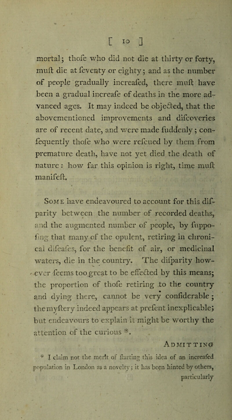 mortal; thofe who did not die at thirty or forty, muft die at feventy or eighty; and as the number of people gradually increafed, there muft have been a gradual increafe of deaths in the more ad¬ vanced ages. It may indeed be objected, that the abovementioned improvements and difcoveries are of recent date, and were made fuddenly; con- fequently thofe who were refcued by them from premature death, have not yet died the death of nature : how far this opinion is right, time muft manifeft. » i . • : - Some have endeavoured to account for this dis¬ parity between the number of recorded deaths, and the augmented number of people, by fuppo- fing that -many of the opulent, retiring in chroni¬ cal difeafes, for the benefit of air, or medicinal waters, die in the country. The difparity how- - ever feems too great to be effedled by this means; the proportion of thofe retiring to the country and dying there, cannot be very conftderable ; themyftery indeed appears at prefent inexplicable; s ' but endeavours to explain it might be worthy the attention of the curious **. Admit ting * I claim not the merit of Hurting this idea of an increafed population in London as a novelty; it has been hinted by others, particularly