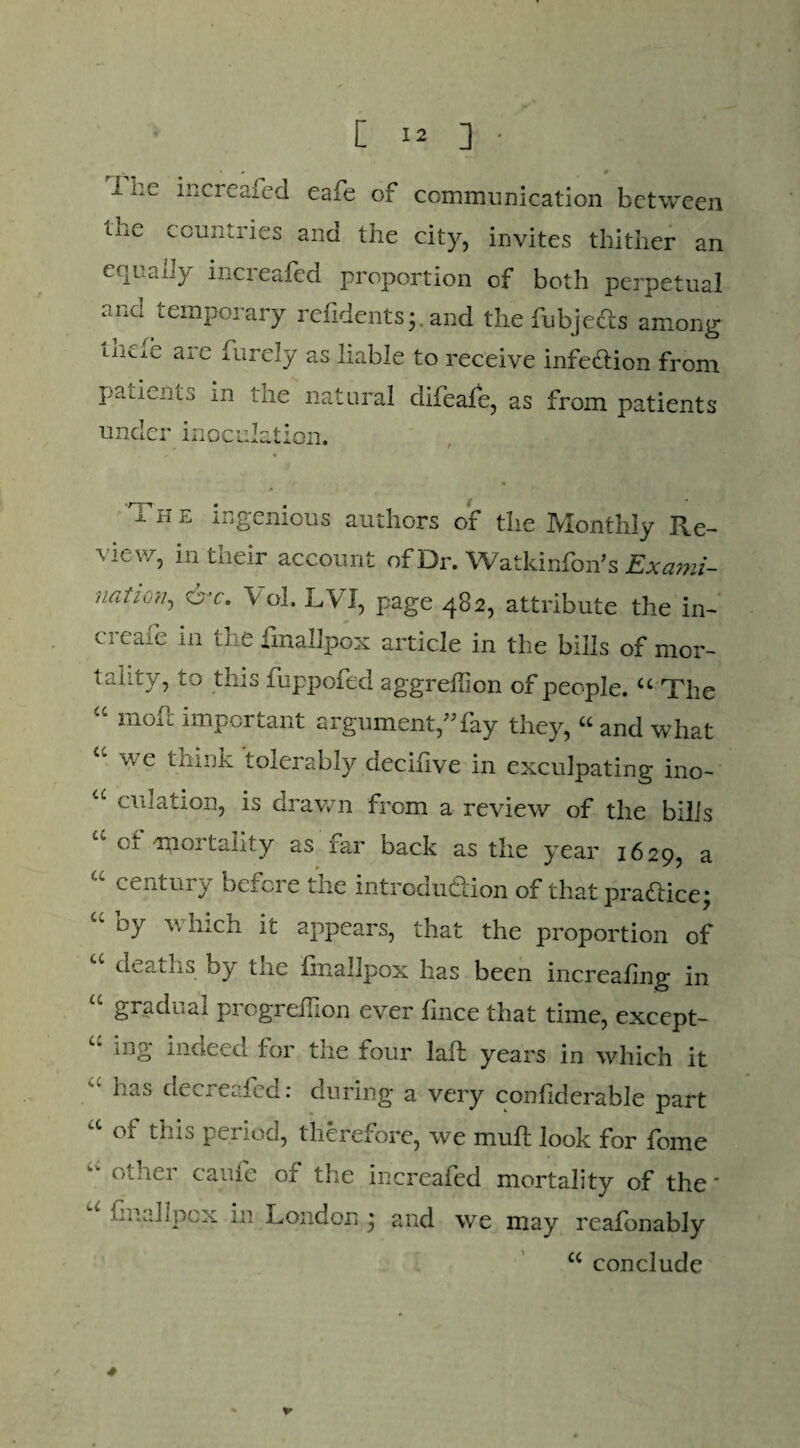 * m 1;‘L increased eaie of communication between the countries and the city, invites thither an equally mcreafed proportion of both perpetual and temporary refidentsj. and the fubjefts among Lncxe ate furely as liable to receive infection from patients in the natural difeafe, as from patients under inoculation. The ingenious authors of the Monthly Re¬ view, in their account of Dr. Watkinfon's Exami- uaiion, &c. Vol. LVJ, page 482, attribute the in- creafe in the fmallpox article in the bills of mor¬ tality, to this fuppofed aggreffion of people. “ The “ moil important argument,”fay they, “ and what a we t^I|k tolerably decifive in exculpating ino- u dilation, is drawn from a review of the bills cj. <moi tality as iar back as the year 1629, a “ century before the introduction of that practice; “ b7 which ^ appears, that the proportion of “ deaths by the fmallpox has been increahng in u gradual prcgreifion ever fince that time, except- c‘ ing indeed for the four lafL years in which it has decreafed: during a very conliderable part a of this period, therefore, we mull look for feme “ otber caufe of the increafed mortality of the * imalipcx in London ; and we may reafonably cc conclude *