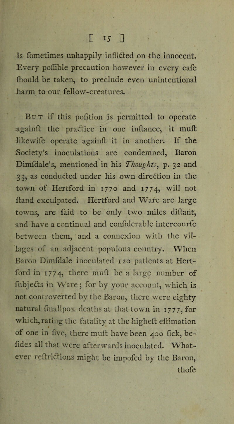 is fometimes unhappily inflidred on the innocent. Every poflible precaution however in every cafe ihould be taken, to preclude even unintentional harm to our fellow-creatures. • * But if this pofition is permitted to operate againft the practice in one inftance, it mud iikewife operate againft it in another. If the Society’s inoculations are condemned, Baron Dimfdale’s, mentioned in his Thoughts, p. 32 and 33, as conducted under his own direction in the town of Hertford in 1770 and 1774, not ftand exculpated. Hertford and Ware are large towns, are faid to be only two miles didant, and have a continual and confiderable intercourfe between them, and a connexion with the vil¬ lages of an adjacent populous country. When Baron Dimfdale inoculated 120 patients at Hert¬ ford in 1774, there mud be a large number of fubje£ts in Ware; for by your account, which is not controverted by the Baron, there were eighty natural fmallpox deaths at that town in 1777, for which, rating the fatality at the higheft edimation 1 of one in five, there mud have been 400 lick, be- fides all that were afterwards inoculated. What¬ ever redrifiions might be impofed by the Baron, thofe