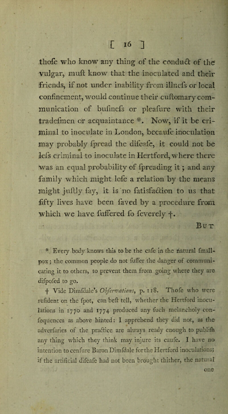 thofe who know any thing of the conduct of the vulgar, muft know that the inoculated and their friends, if not under inability from illncfs or local confinement, would continue their cufiomary com¬ munication of bufinefs or pleafure with their tradefmen or acquaintance Now, if it be cri¬ minal to inoculate in London, becaufe inoculation may probably ipread the difeafe, it could not be « lefs criminal to inoculate in Hertford, where there was an equal probability of fpreading it; and any family which might lefe a relation by the means might jultly fay, it is no fatisfadlion to us that fifty lives have been laved by a procedure from which we have fiuffered fo fcvcrcly But * Every body knows this to be the cafe in the natural fmall- pox; the common people do not fuffer the danger of communi¬ cating it to others, to prevent them from going where they are difpofed to go. f Vide Dimfdale’s Obfervations, p. 118. Thofe who were refident on the fpot, can bed: tell, whether the Hertford inocu¬ lations in 1770 and 1774 produced any fuch melancholy con- fequences as above hinted: I apprehend they did not, as the adverfaries of the practice are always ready enough to publifh any thing which they think may injure its caufe. I have no intention to cenfure Baron Dimfdale for the Hertford inoculations? if the artificial difeafe had not been brought thither, the natutal one