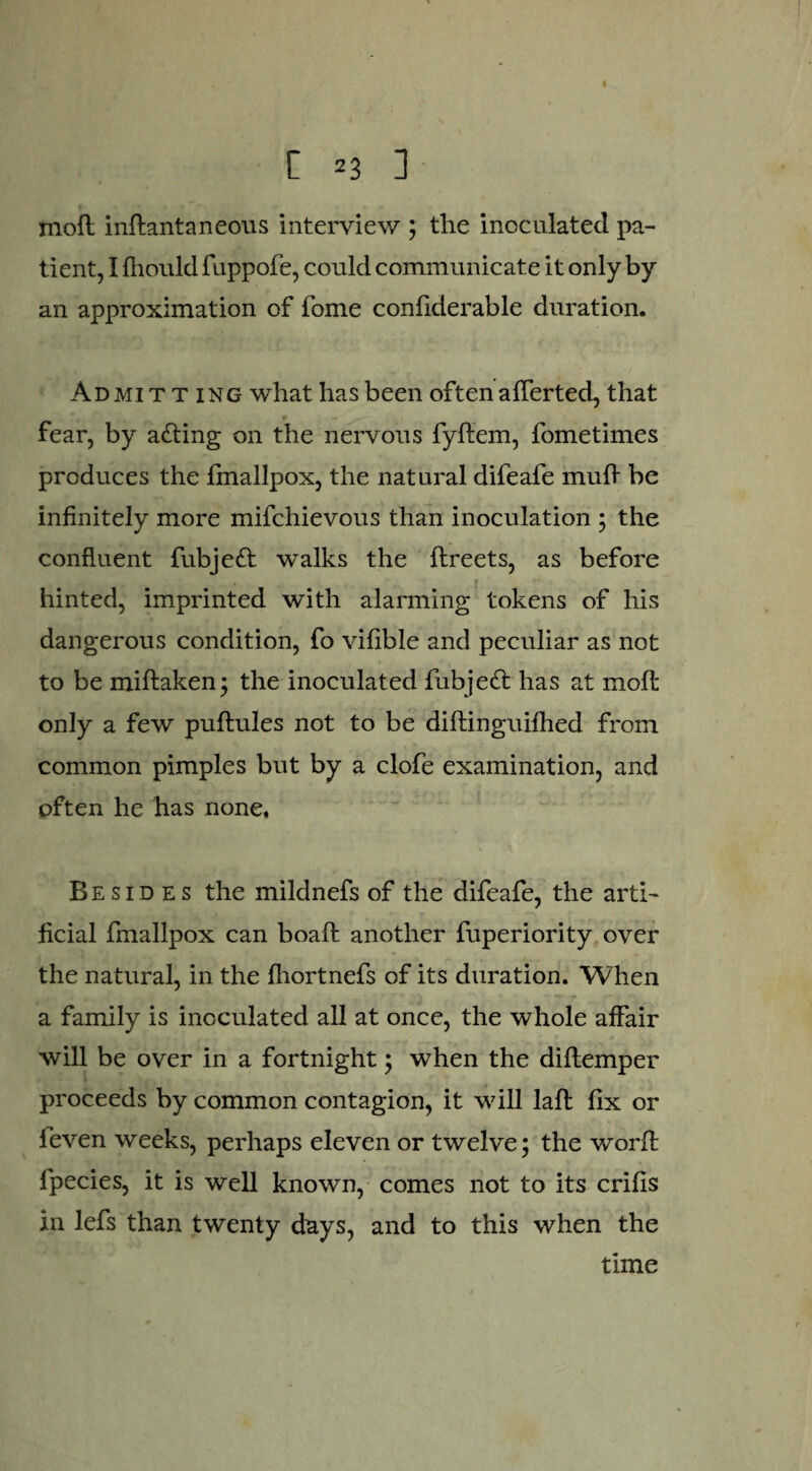 moft inftantaneous interview ; the inoculated pa¬ tient, I fhould fuppofe, could communicate it only by an approximation of fome confiderable duration. Admit t ing what has been often afferted, that r fear, by acting on the nervous fyftem, fometimes produces the fmallpox, the natural difeafe mud be infinitely more mifchievous than inoculation ; the confluent fubjeft walks the ffreets, as before hinted, imprinted with alarming tokens of his dangerous condition, fo vifible and peculiar as not to be miftaken; the inoculated fubjett has at mofl only a few puftules not to be diflinguifhed from common pimples but by a clofe examination, and often he has none. Besid es the mildnefs of the difeafe, the arti¬ ficial fmallpox can boaft another fuperiority over the natural, in the fhortnefs of its duration. When a family is inoculated all at once, the whole affair will be over in a fortnight; when the diflemper proceeds by common contagion, it will lafl fix or ieven weeks, perhaps eleven or twelve; the worffc fpecies, it is well known, comes not to its crifis in lefs than twenty days, and to this when the time