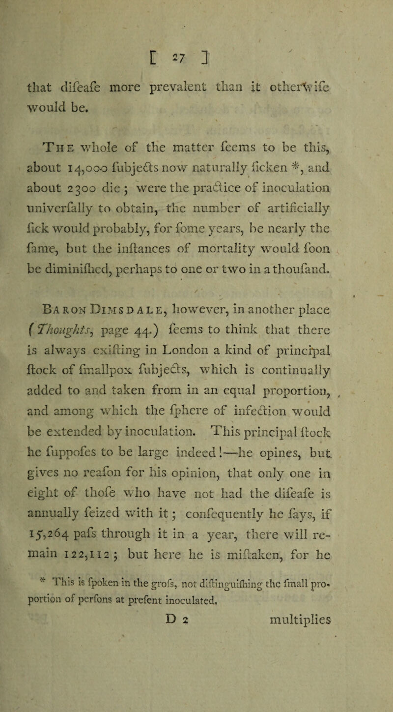 [ *7 ] that clifeafe more prevalent than it othertvife would be. • \ The whole of the matter feems to be this, about 14,000 fubjefts now naturally ficken *, and about 2300 die ; were the practice of inoculation univerfally to obtain, the number of artificially fick would probably, for fome years, be nearly the fame, but the inflances of mortality would foon be diminiflied, perhaps to one or two in a thoufand. / ' Baron Dims dale, however, in another place ( Thoughts, page 44.) feems to think that there is always exifling in London a kind of principal flock of fmallpox fubjedts, which is continually added to and taken from in an equal proportion, # and among which the fphere of infection would > be extended by inoculation. This principal flock he fuppofes to be large indeed 1—he opines, but gives no reafon for his opinion, that only one in eight of thole who have not had the difeafe is annually feized with it; confequently he fays, if 15,264 pafs through it in a year, there will re¬ main 122,112; but here he is miliaken, for he * 1 bis is fpoken in the grofs, not diflinguilhing the fmall pro¬ portion of perfons at prefent inoculated. D 2 multiplies