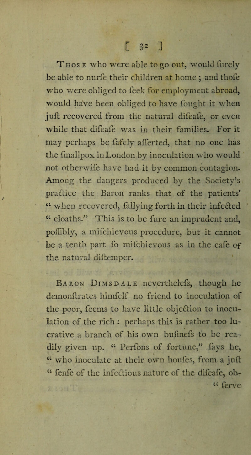 Those who were able to go out, would furely be able to nurfe their children at home ; and thofe who were obliged to feek for employment abroad, would have been obliged to have fought it when juft recovered from the natural difeafe, or even while that difeafe was in their families. For it may perhaps be fafely afferted, that no one has the fmallpox in London by inoculation who would not otherwife have had it by common contagion. Among the dangers produced by the Society's practice the Baron ranks that of the patients' u when recovered, fallying forth in their infeCted cc cioaths. This is to be fure an imprudent and, polfibly, a mifchievous procedure, but it cannot be a tenth part fo mifchievous as in the cafe of the natural diftemper. Baron Dims dale neverthelefs, though he demonftrates himfelf no friend to inoculation of the poor, feems to have little objection to inocu¬ lation of the rich : perhaps this is rather too lu¬ crative a branch of his own bufmefs to be rea¬ dily given up. u Perfons of fortune, fays he, u who inoculate at their own houfes, from a juft u fenfe of the infectious nature of the difeafe, oh- • u ferve